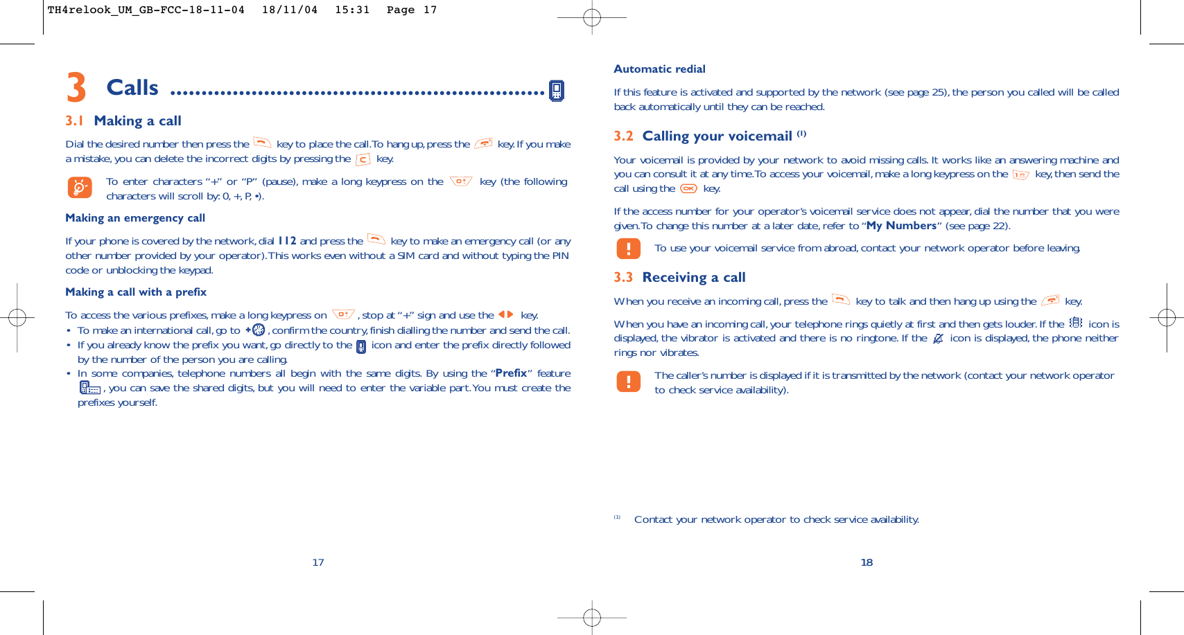 18Automatic redialIf this feature is activated and supported by the network (see page 25), the person you called will be calledback automatically until they can be reached.3.2 Calling your voicemail (1)Your voicemail is provided by your network to avoid missing calls. It works like an answering machine andyou can consult it at any time.To access your voicemail,make a long keypress on the  key, then send thecall using the  key.If the access number for your operator’s voicemail service does not appear, dial the number that you weregiven.To change this number at a later date, refer to “My Numbers” (see page 22).To   use your voicemail service from abroad, contact your network operator before leaving.3.3 Receiving a callWhen you receive an incoming call,press the  key to talk and then hang up using the  key.When you have an incoming call,your telephone rings quietly at first and then gets louder. If the  icon isdisplayed, the vibrator is activated and there is no ringtone. If the  icon is displayed, the phone neitherrings nor vibrates.The caller’s number is displayed if it is transmitted by the network (contact your network operatorto check service availability).18(1) Contact your network operator to check service availability.3Calls ............................................................3.1 Making a callDial the desired number then press the  key to place the call.To hang up,press the  key.If you makea mistake,you can delete the incorrect digits by pressing the  key.To   enter characters “+” or “P” (pause), make a long keypress on the  key (the followingcharacters will scroll by: 0, +, P, •).Making an emergency callIf your phone is covered by the network,dial 112 and press the  key to make an emergency call (or anyother number provided by your operator).This works even without a SIM card and without typing the PINcode or unblocking the keypad.Making a call with a prefixTo   access the various prefixes, make a long keypress on  , stop at “+” sign and use the  key.•To make an international call,go to  ,confirm the country, finish dialling the number and send the call.•If you already know the prefix you want, go directly to the  icon and enter the prefix directly followedby the number of the person you are calling.•In some companies, telephone numbers all begin with the same digits. By using the “Prefix” feature,you can save the shared digits, but you will need to enter the variable part.You must create theprefixes yourself.17TH4relook_UM_GB-FCC-18-11-04  18/11/04  15:31  Page 17