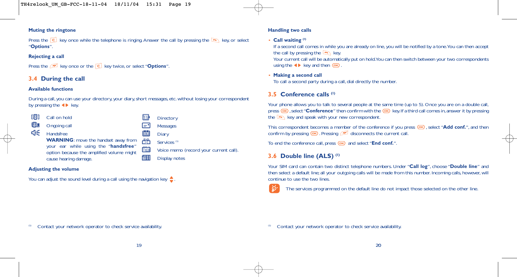 20Handling two calls•Call waiting (1)If a second call comes in while you are already on line, you will be notified by a tone.You can then acceptthe call by pressing the  key.Your current call will be automatically put on hold.You can then switch between your two correspondentsusing the  key and then  .•Making a second callTo   call a second party during a call, dial directly the number.3.5 Conference calls (1)Your phone allows you to talk to several people at the same time (up to 5).Once you are on a double call,press ,select “Conference” then confirm with the  key.If a third call comes in,answer it by pressingthe  key and speak with your new correspondent.This correspondent becomes a member of the conference if you press  , select “Add conf.”, and thenconfirm by pressing  . Pressing  disconnects the current call.To   end the conference call,press  and select “End conf.”.3.6 Double line (ALS) (1)Your SIM card can contain two distinct telephone numbers. Under “Call log”, choose “Double line” andthen select a default line; all your outgoing calls will be made from this number. Incoming calls, however, willcontinue to use the two lines.The services programmed on the default line do not impact those selected on the other line.20(1) Contact your network operator to check service availability.Muting the ringtonePress the  key once while the telephone is ringing. Answer the call by pressing the  key, or select“Options”.Rejecting a callPress the  key once or the  key twice, or select “Options”.3.4 During the callAvailable functionsDuring a call,you can use your directory,your diary,short messages,etc.without losing your correspondentby pressing the  key.19(1) Contact your network operator to check service availability.Adjusting the volumeYou can adjust the sound level during a call using the navigation key  .Call on holdOngoing callHandsfreeWARNING:move the handset away fromyour ear while using the “handsfree”option because the amplified volume mightcause hearing damage.DirectoryMessages DiaryServices (1)Voice memo (record your current call).Display notesTH4relook_UM_GB-FCC-18-11-04  18/11/04  15:31  Page 19