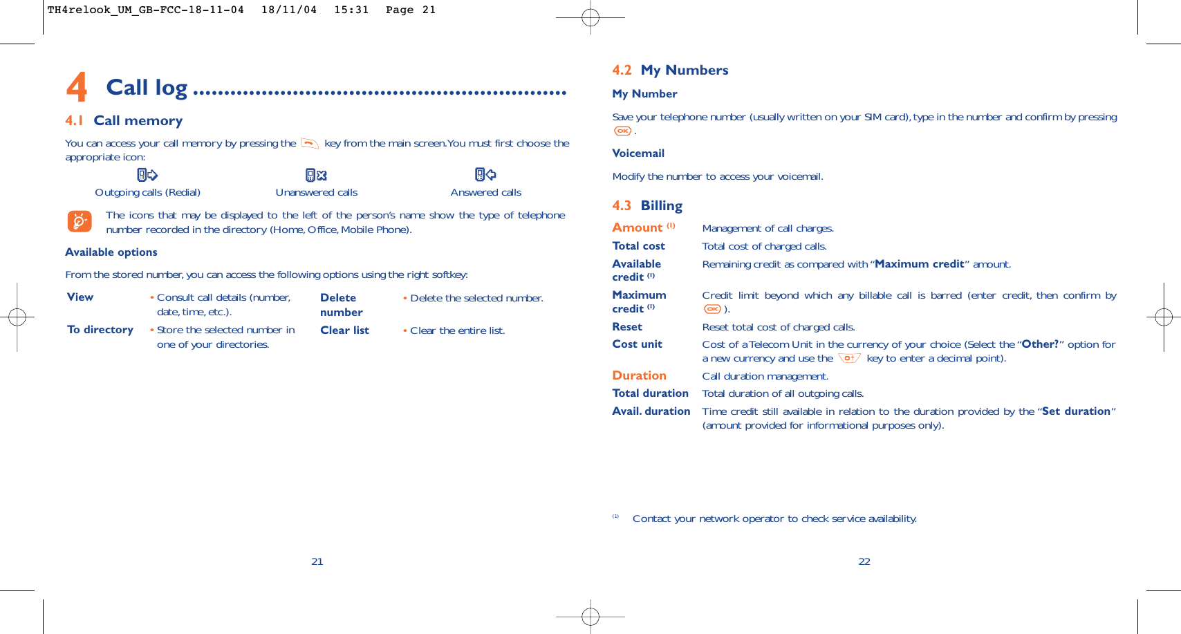 224.2 My NumbersMy NumberSave your telephone number (usually written on your SIM card),type in the number and confirm by pressing.VoicemailModify the number to access your voicemail.4.3 BillingAmount (1) Management of call charges.Total cost Total cost of charged calls.Available  Remaining credit as compared with “Maximum credit” amount.credit (1)Maximum  Credit limit beyond which any billable call is barred (enter credit, then confirm by credit (1) ).Reset Reset total cost of charged calls.Cost unit Cost of a Telecom Unit in the currency of your choice (Select the “Other?” option fora new currency and use the  key to enter a decimal point).Duration Call duration management.Total duration Total duration of all outgoing calls.Avail. duration Time credit still available in relation to the duration provided by the “Set duration”(amount provided for informational purposes only).(1) Contact your network operator to check service availability.4Call log ............................................................4.1 Call memoryYou can access your call memory by pressing the  key from the main screen.You must first choose theappropriate icon:Outgoing calls (Redial) Unanswered calls Answered calls The icons that may be displayed to the left of the person’s name show the type of telephonenumber recorded in the directory (Home, Office, Mobile Phone).Available optionsFrom the stored number, you can access the following options using the right softkey:21View •Consult call details (number,date, time, etc.).To   directory •Store the selected number inone of your directories.Delete •Delete the selected number.numberClear list •Clear the entire list.TH4relook_UM_GB-FCC-18-11-04  18/11/04  15:31  Page 21