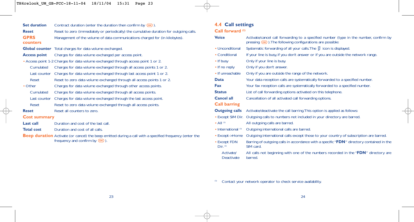 244.4 Call settingsCall forward (1)Voice Activate/cancel call forwarding to a specified number (type in the number, confirm bypressing  ).The following configurations are possible:•Unconditional Systematic forwarding of all your calls.The  icon is displayed.•Conditional If your line is busy,if you don’t answer or if you are outside the network range.•If busy Only if your line is busy.•If no reply Only if you don’t answer.•If unreachable Only if you are outside the range of the network.Data Your data reception calls are systematically forwarded to a specified number.Fax Your fax reception calls are systematically forwarded to a specified number.Status List of call forwarding options activated on this telephone.Cancel all Cancellation of all activated call forwarding options.Call barringOutgoing calls Activate/deactivate the call barring.This option is applied as follows:•Except SIM Dir. Outgoing calls to numbers not included in your directory are barred.•All (1) All outgoing calls are barred.•International (1) Outgoing international calls are barred.•Except-&gt;Home Outgoing international calls except those to your country of subscription are barred.•Except FDN Barring of outgoing calls in accordance with a specific “FDN” directory contained in the Dir. (1) SIM card.Activate/ All calls not beginning with one of the numbers recorded in the “FDN” directory are  Deactivate barred.(1) Contact your network operator to check service availability.Set duration Contract duration (enter the duration then confirm by  ).Reset Reset to zero (immediately or periodically) the cumulative duration for outgoing calls.GPRS Management of the volume of data communications charged for (in kilobytes).countersGlobal counter Total charges for data volume exchanged.Access point Charges for data volume exchanged per access point.•Access point 1-2 Charges for data volume exchanged through access point 1 or 2.Cumulated Charges for data volume exchanged through all access points 1 or 2.Last counter Charges for data volume exchanged through last access point 1 or 2.Reset  Reset to zero data volume exchanged through all access points 1 or 2.•Other Charges for data volume exchanged through other access points.Cumulated Charges for data volume exchanged through all access points.Last counter Charges for data volume exchanged through the last access point.Reset  Reset to zero data volume exchanged through all access points.Reset  Reset all counters to zero.Cost summaryLast call Duration and cost of the last call.Total cost Duration and cost of all calls.Beep duration Activate (or cancel) the beep emitted during a call with a specified frequency (enter thefrequency and confirm by  ).23TH4relook_UM_GB-FCC-18-11-04  18/11/04  15:31  Page 23