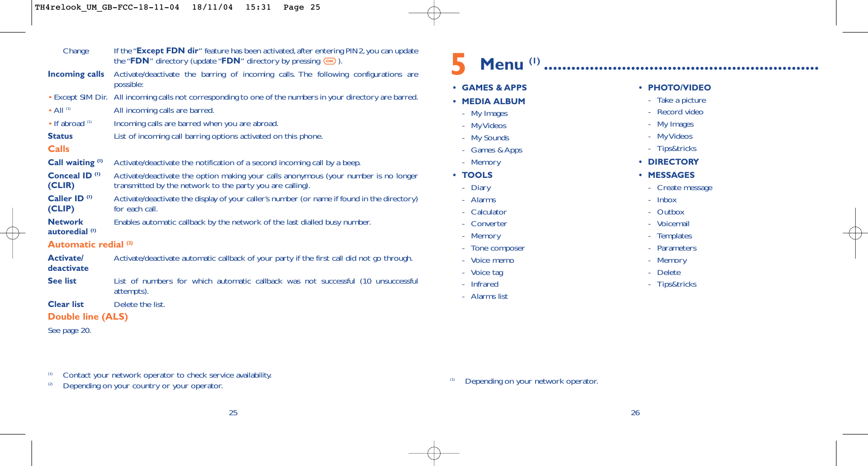 5Menu (1) ............................................................•GAMES &amp; APPS•MEDIA ALBUM-My Images-My Videos-My Sounds-Games &amp; Apps-Memory•TOOLS-Diary-Alarms-Calculator-Converter-Memory -Tone composer -Voice memo-Voice tag-Infrared-Alarms list•PHOTO/VIDEO-Take a picture-Record video-My Images-My Videos-Tips&amp;tricks•DIRECTORY•MESSAGES-Create message-Inbox-Outbox-Voicemail-Templates-Parameters-Memory-Delete-Tips&amp;tricks26(1) Depending on your network operator.Change If the “Except FDN dir” feature has been activated,after entering PIN2,you can updatethe “FDN” directory (update “FDN” directory by pressing  ).Incoming calls Activate/deactivate the barring of incoming calls. The following configurations arepossible:•Except SIM Dir. All incoming calls not corresponding to one of the numbers in your directory are barred.•All (1) All incoming calls are barred.•If abroad (1) Incoming calls are barred when you are abroad.Status List of incoming call barring options activated on this phone.CallsCall waiting (1) Activate/deactivate the notification of a second incoming call by a beep.Conceal ID (1) Activate/deactivate the option making your calls anonymous (your number is no longer (CLIR) transmitted by the network to the party you are calling).Caller ID (1) Activate/deactivate the display of your caller’s number (or name if found in the directory)  (CLIP) for each call.Network  Enables automatic callback by the network of the last dialled busy number.autoredial (1)Automatic redial (2)Activate/ Activate/deactivate automatic callback of your party if the first call did not go through.deactivateSee list List of numbers for which automatic callback was not successful (10 unsuccessfulattempts).Clear list Delete the list.Double line (ALS)See page 20.25(1) Contact your network operator to check service availability.(2) Depending on your country or your operator.TH4relook_UM_GB-FCC-18-11-04  18/11/04  15:31  Page 25