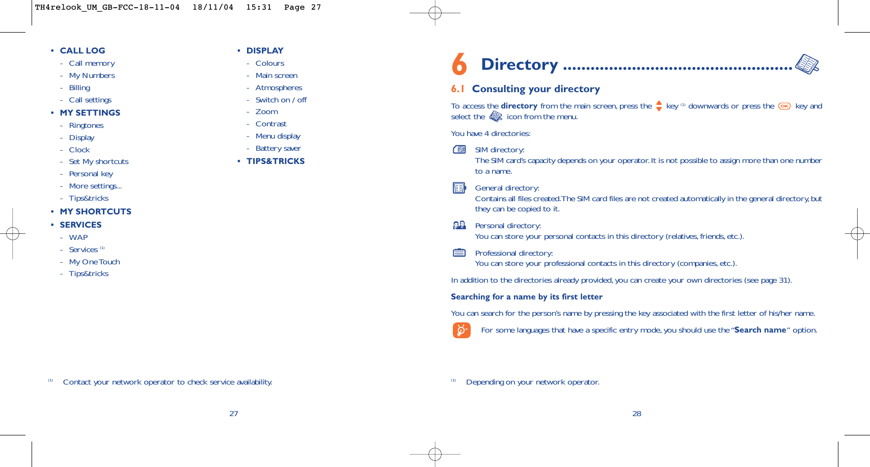 6Directory ..................................................6.1 Consulting your directoryTo   access the directory from the main screen, press the  key (1) downwards or press the  key andselect the  icon from the menu.You have 4 directories:SIM directory:The SIM card’s capacity depends on your operator.It is not possible to assign more than one numberto a name.General directory:Contains all files created.The SIM card files are not created automatically in the general directory,butthey can be copied to it.Personal directory:You can store your personal contacts in this directory (relatives,friends, etc.).Professional directory:You can store your professional contacts in this directory (companies, etc.).In addition to the directories already provided, you can create your own directories (see page 31).Searching for a name by its first letterYou can search for the person’s name by pressing the key associated with the first letter of his/her name.For some languages that have a specific entry mode, you should use the “Search name” option.28(1) Depending on your network operator.27(1) Contact your network operator to check service availability.•CALL LOG-Call memory -My Numbers-Billing-Call settings•MYSETTINGS-Ringtones-Display -Clock-Set My shortcuts -Personal key-More settings...-Tips&amp;tricks•MYSHORTCUTS•SERVICES -WAP-Services (1)-My One Touch-Tips&amp;tricks •DISPLAY-Colours-Main screen-Atmospheres-Switch on / off-Zoom-Contrast-Menu display -Battery saver•TIPS&amp;TRICKSTH4relook_UM_GB-FCC-18-11-04  18/11/04  15:31  Page 27