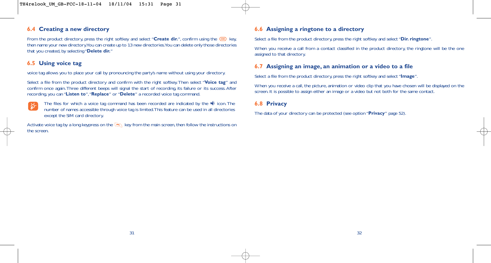 6.6 Assigning a ringtone to a directorySelect a file from the product directory, press the right softkey and select “Dir. ringtone”.When you receive a call from a contact classified in the product directory, the ringtone will be the oneassigned to that directory.6.7 Assigning an image, an animation or a video to a fileSelect a file from the product directory, press the right softkey and select “Image”.When you receive a call, the picture, animation or video clip that you have chosen will be displayed on thescreen.It is possible to assign either an image or a video but not both for the same contact.6.8 PrivacyThe data of your directory can be protected (see option “Privacy” page 52).326.4 Creating a new directoryFrom the product directory, press the right softkey and select “Create dir.”, confirm using the  key,then name your new directory.You can create up to 13 new directories.You can delete only those directoriesthat you created, by selecting “Delete dir.”6.5 Using voice tagvoice tag allows you to place your call by pronouncing the party’s name without using your directory.Select a file from the product directory and confirm with the right softkey.Then select “Vo ice tag” andconfirm once again.Three different beeps will signal the start of recording, its failure or its success.Afterrecording, you can “Listen to”,“Replace” or “Delete” a recorded voice tag command.The files for which a voice tag command has been recorded are indicated by the  icon.Thenumber of names accessible through voice tag is limited.This feature can be used in all directoriesexcept the SIM card directory.Activate voice tag by a long keypress on the  key from the main screen, then follow the instructions onthe screen.31TH4relook_UM_GB-FCC-18-11-04  18/11/04  15:31  Page 31