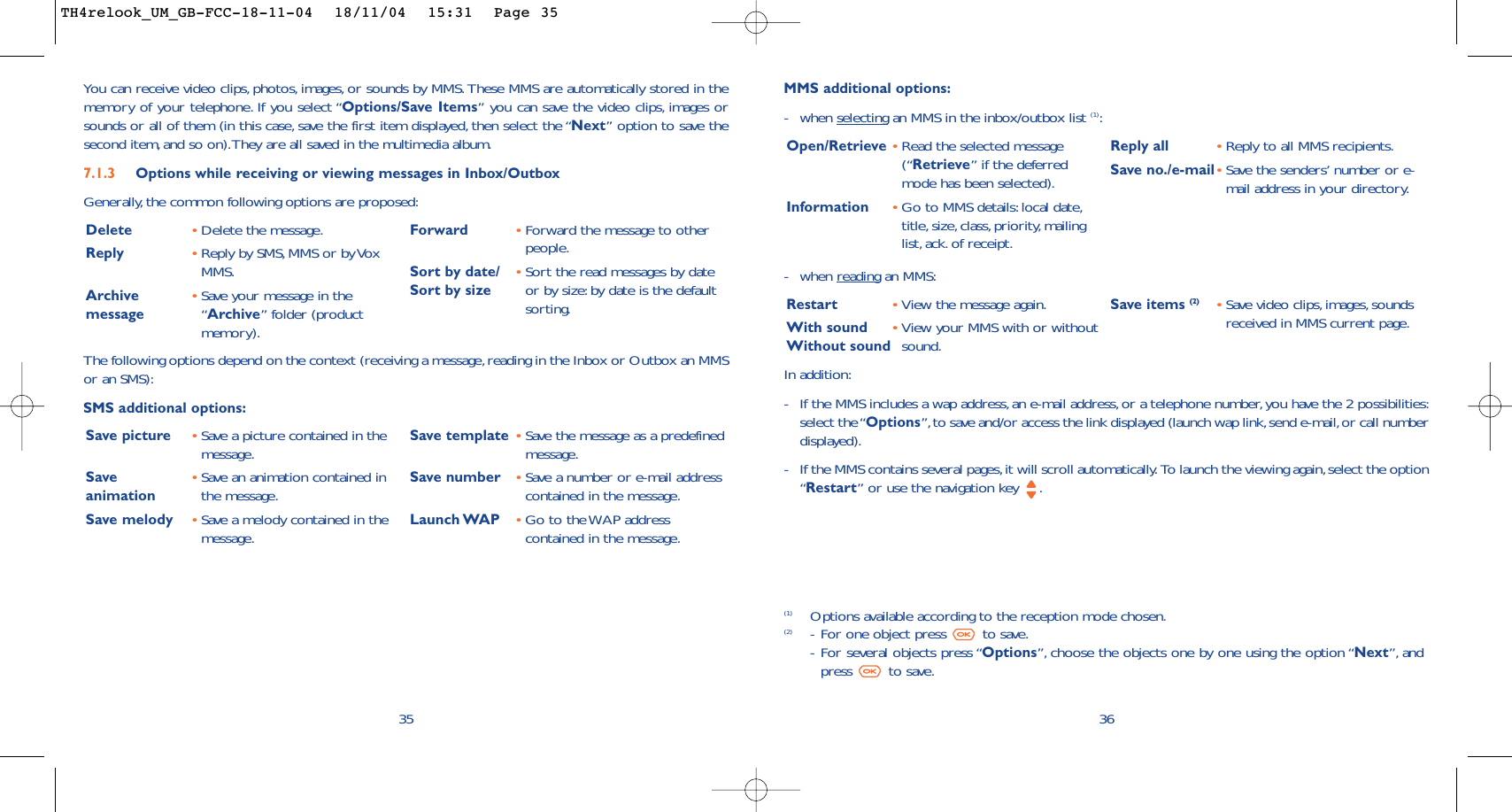 -when reading an MMS:Restart •View the message again.With sound •View your MMS with or withoutWithout sound sound.Save items (2) •Save video clips,images, soundsreceived in MMS current page.36MMS additional options:-when selecting an MMS in the inbox/outbox list (1):Open/Retrieve •Read the selected message(“Retrieve” if the deferredmode has been selected).Information •Go to MMS details:local date,title, size, class, priority, mailinglist, ack. of receipt.Reply all  •Reply to all MMS recipients.Save no./e-mail•Save the senders’ number or e-mail address in your directory.(1) Options available according to the reception mode chosen.(2) -For one object press  to save.-For several objects press “Options”, choose the objects one by one using the option “Next”, andpress to save.In addition:-If the MMS includes a wap address, an e-mail address,or a telephone number, you have the 2 possibilities:select the “Options”,to save and/or access the link displayed (launch wap link,send e-mail,or call numberdisplayed).-If the MMS contains several pages,it will scroll automatically. To launch the viewing again,select the option“Restart” or use the navigation key  .35You can receive video clips, photos, images, or sounds by MMS. These MMS are automatically stored in thememory of your telephone. If you select “Options/Save Items” you can save the video clips, images orsounds or all of them (in this case, save the first item displayed, then select the “Next” option to save thesecond item, and so on).They are all saved in the multimedia album.7.1.3 Options while receiving or viewing messages in Inbox/Outbox Generally, the common following options are proposed:Delete •Delete the message.Reply •Reply by SMS,MMS or by VoxMMS.Archive  •Save your message in the message “Archive” folder (productmemory).Forward  •Forward the message to otherpeople.Sort by date/ •Sort the read messages by date Sort by size or by size: by date is the defaultsorting.The following options depend on the context (receiving a message, reading in the Inbox or Outbox an MMSor an SMS):SMS additional options:Save picture •Save a picture contained in themessage.Save  •Save an animation contained in animation the message.Save melody •Save a melody contained in themessage.Save template •Save the message as a predefinedmessage.Save number •Save a number or e-mail addresscontained in the message.Launch WAP •Go to the WAP addresscontained in the message.TH4relook_UM_GB-FCC-18-11-04  18/11/04  15:31  Page 35