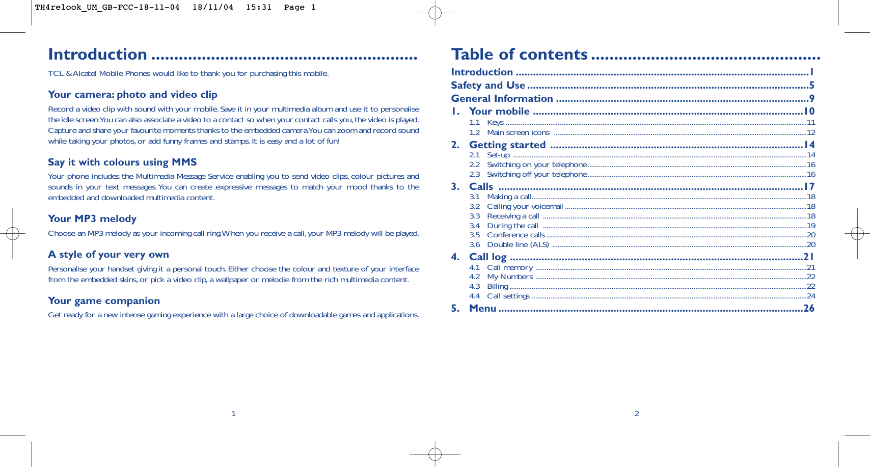 Introduction ..........................................................TCL &amp; Alcatel Mobile Phones would like to thank you for purchasing this mobile.Your camera: photo and video clipRecord a video clip with sound with your mobile.Save it in your multimedia album and use it to personalisethe idle screen.You can also associate a video to a contact so when your contact calls you,the video is played.Capture and share your favourite moments thanks to the embedded camera.You can zoom and record soundwhile taking your photos,or add funny frames and stamps. It is easy and a lot of fun!Say it with colours using MMSYour phone includes the Multimedia Message Service enabling you to send video clips, colour pictures andsounds in your text messages.You can create expressive messages to match your mood thanks to theembedded and downloaded multimedia content.Your MP3 melody Choose an MP3 melody as your incoming call ring.When you receive a call,your MP3 melody will be played.A style of your very own Personalise your handset giving it a personal touch. Either choose the colour and texture of your interfacefrom the embedded skins, or pick a video clip, a wallpaper or melodie from the rich multimedia content.Yo ur game companionGet ready for a new intense gaming experience with a large choice of downloadable games and applications.1Ta b le of contents ..................................................Introduction ......................................................................................................1Safety and Use ..................................................................................................5General Information ........................................................................................91. Your mobile ..............................................................................................101.1 Keys ..................................................................................................................................................................111.2 Main screen icons  ........................................................................................................................................122. Getting started ........................................................................................142.1 Set-up ..............................................................................................................................................................142.2  Switching on your telephone......................................................................................................................162.3  Switching off your telephone......................................................................................................................163. Calls ..........................................................................................................173.1  Making a call....................................................................................................................................................183.2  Calling your voicemail ..................................................................................................................................183.3  Receiving a call ..............................................................................................................................................183.4  During the call  ..............................................................................................................................................193.5 Conference calls ............................................................................................................................................203.6  Double line (ALS) .........................................................................................................................................204. Call log ......................................................................................................214.1 Call memory ..................................................................................................................................................214.2 My Numbers ..................................................................................................................................................224.3 Billing ................................................................................................................................................................224.4 Call settings ....................................................................................................................................................245. Menu ..........................................................................................................262TH4relook_UM_GB-FCC-18-11-04  18/11/04  15:31  Page 1