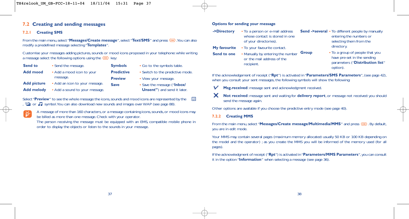 If the acknowledgement of receipt (“Rpt”) is activated in “Parameters/SMS Parameters”,(see page 42),when you consult your sent messages, the following symbols will show the following:Msg.received:message sent and acknowledgment received.Not received:message sent and waiting for delivery report,or message not received:you shouldsend the message again.Other options are available if you choose the predictive entry mode (see page 40).7.2.2 Creating MMS From the main menu, select “Messages/Create message/Multimedia/MMS” and press  . By default,you are in edit mode.Your MMS may contain several pages (maximum memory allocated: usually 50 KB or 100 KB depending onthe model and the operator) ; as you create the MMS you will be informed of the memory used (for allpages).If the acknowledgment of receipt (“Rpt”) is activated in “Parameters/MMS Parameters”,you can consultit in the option “Information” when selecting a message (see page 36).38-&gt;Directory •To a person or e-mail addresswhose contact is stored in oneof your directories).My favourite •To   y our favourite contact.Send to one •Manually by entering the numberor the mail address of therecipient.Send -&gt;several •To  different people by manuallyentering the numbers orselecting them from thedirectory.Group •To  a group of people that youhave pre-set in the sendingparameters (“Distribution list”option).Options for sending your message377.2 Creating and sending messages 7.2.1 Creating SMS From the main menu,select “Messages/Create message”, select “Te xt/SMS” and press  .You can alsomodify a predefined message selecting “Templates”.Customise your messages adding pictures,sounds or mood icons proposed in your telephone:while writinga message select the following options using the  key:Select “Preview” to see the whole message:the icons,sounds and mood icons are represented by the     ,or  symbol.You can also download new sounds and images over WAP (see page 88).A message of more than 160 characters,or a message containing icons,sounds,or mood icons maybe billed as more than one message. Check with your operator.The person receiving the message must be equipped with an EMS, compatible mobile phone inorder to display the objects or listen to the sounds in your message.Send to •Send the message.Add mood •Add a mood icon to yourmessage.Add picture •Add an icon to your message.Add melody •Add a sound to your message.Symbols •Go to the symbols table.Predictive •Switch to the predictive mode.Preview •View your message.Save •Save the message (“Inbox/Unsent”) and send it later.TH4relook_UM_GB-FCC-18-11-04  18/11/04  15:31  Page 37