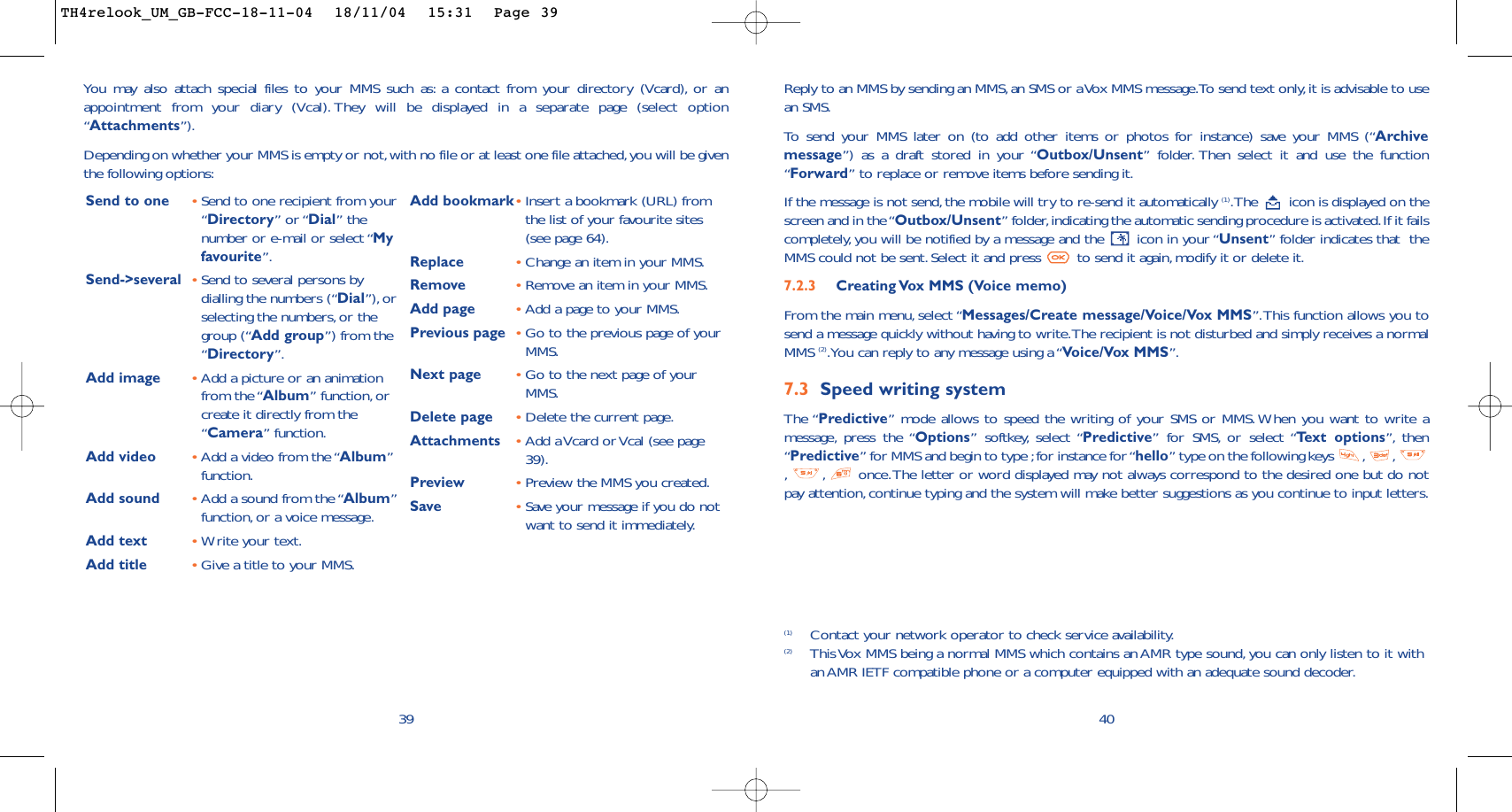 (1) Contact your network operator to check service availability.(2) This Vox MMS being a normal MMS which contains an AMR type sound, you can only listen to it withan AMR IETF compatible phone or a computer equipped with an adequate sound decoder.40Reply to an MMS by sending an MMS,an SMS or a Vox MMS message.To send text only, it is advisable to usean SMS.To   send your MMS later on (to add other items or photos for instance) save your MMS (“Archivemessage”) as a draft stored in your “Outbox/Unsent” folder. Then select it and use the function“Forward” to replace or remove items before sending it.If the message is not send,the mobile will try to re-send it automatically (1).The  icon is displayed on thescreen and in the “Outbox/Unsent” folder,indicating the automatic sending procedure is activated.If it failscompletely, you will be notified by a message and the  icon in your “Unsent” folder indicates that  theMMS could not be sent. Select it and press  to send it again, modify it or delete it.7.2.3  Creating Vox MMS (Voice memo) From the main menu, select “Messages/Create message/Voice/Vox MMS”.This function allows you tosend a message quickly without having to write.The recipient is not disturbed and simply receives a normalMMS (2).You can reply to any message using a “Voice/Vox MMS”.7.3 Speed writing systemThe “Predictive” mode allows to speed the writing of your SMS or MMS.When you want to write amessage, press the “Options” softkey, select “Predictive” for SMS, or select “Te xt options”, then“Predictive” for MMS and begin to type ;for instance for “hello” type on the following keys  , ,,,once.The letter or word displayed may not always correspond to the desired one but do notpay attention, continue typing and the system will make better suggestions as you continue to input letters.39You may also attach special files to your MMS such as: a contact from your directory (Vcard), or anappointment from your diary (Vcal). They will be displayed in a separate page (select option“Attachments”).Depending on whether your MMS is empty or not,with no file or at least one file attached,you will be giventhe following options:Send to one •Send to one recipient from your“Directory” or “Dial” thenumber or e-mail or select “Myfavourite”.Send-&gt;several •Send to several persons bydialling the numbers (“Dial”), orselecting the numbers,or thegroup (“Add group”) from the“Directory”.Add image •Add a picture or an animationfrom the “Album” function, orcreate it directly from the“Camera” function.Add video •Add a video from the “Album”function.Add sound •Add a sound from the “Album”function, or a voice message.Add text •Write your text.Add title •Give a title to your MMS.Add bookmark•Insert a bookmark (URL) fromthe list of your favourite sites(see page 64).Replace  •Change an item in your MMS.Remove  •Remove an item in your MMS.Add page •Add a page to your MMS.Previous page •Go to the previous page of yourMMS.Next page •Go to the next page of yourMMS.Delete page •Delete the current page.Attachments •Add a Vcard or Vcal (see page39).Preview •Preview the MMS you created.Save  •Save your message if you do notwant to send it immediately.TH4relook_UM_GB-FCC-18-11-04  18/11/04  15:31  Page 39