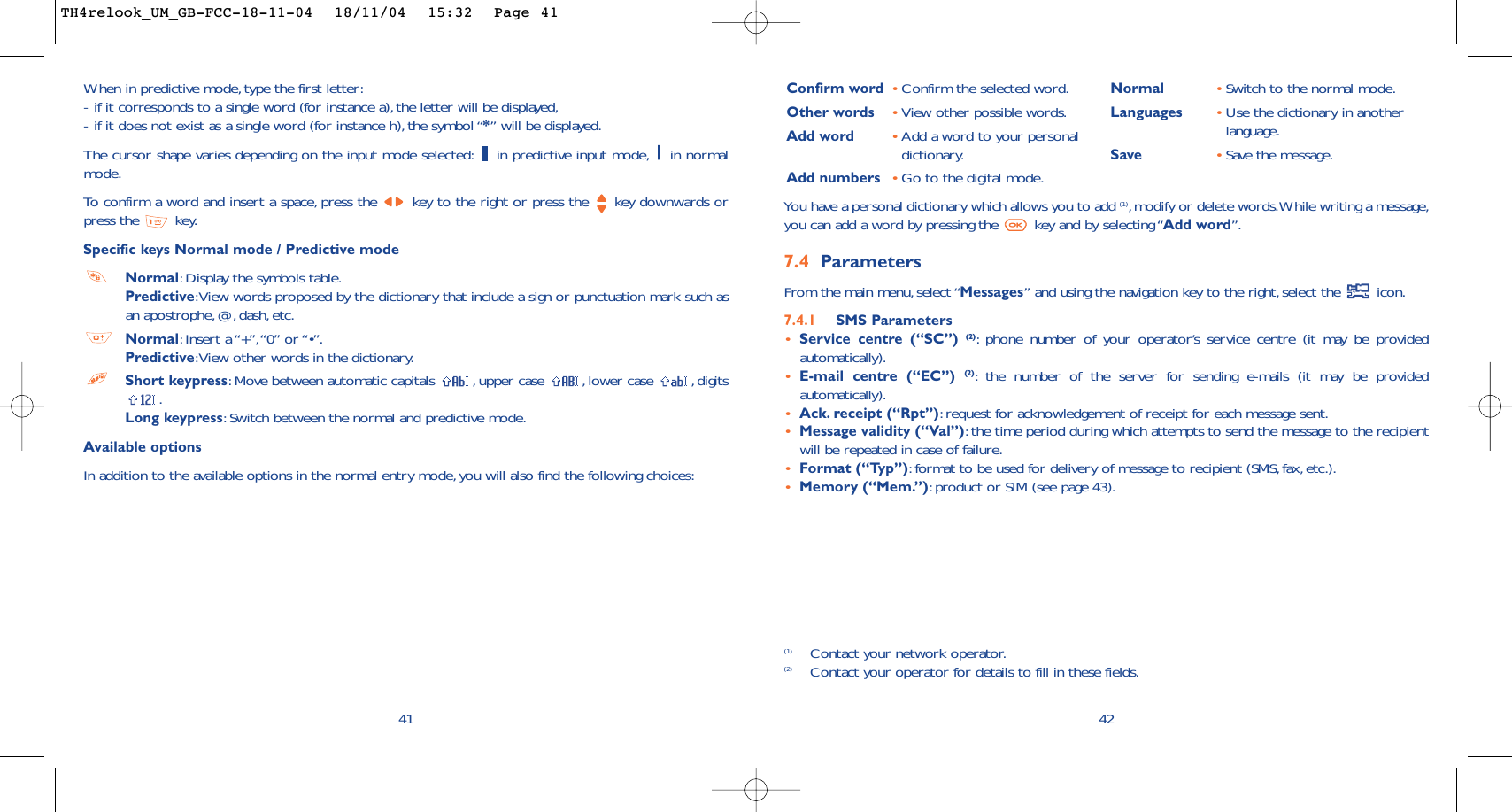 42Confirm word •Confirm the selected word.Other words •View other possible words.Add word •Add a word to your personaldictionary.Add numbers •Go to the digital mode.Normal •Switch to the normal mode.Languages •Use the dictionary in anotherlanguage.Save •Save the message.You have a personal dictionary which allows you to add (1),modify or delete words.While writing a message,you can add a word by pressing the  key and by selecting “Add word”.7.4 Parameters From the main menu, select “Messages” and using the navigation key to the right,select the  icon.7.4.1 SMS Parameters•Service centre (“SC”) (2):phone number of your operator’s service centre (it may be providedautomatically).•E-mail centre (“EC”) (2):the number of the server for sending e-mails (it may be providedautomatically).•Ack. receipt (“Rpt”):request for acknowledgement of receipt for each message sent.•Message validity (“Val”):the time period during which attempts to send the message to the recipientwill be repeated in case of failure.•Format (“Typ”):format to be used for delivery of message to recipient (SMS, fax, etc.).•Memory (“Mem.”):product or SIM (see page 43).(1) Contact your network operator.(2) Contact your operator for details to fill in these fields.41When in predictive mode, type the first letter:-if it corresponds to a single word (for instance a),the letter will be displayed,-if it does not exist as a single word (for instance h), the symbol “*” will be displayed.The cursor shape varies depending on the input mode selected: in predictive input mode, in normalmode.To   confirm a word and insert a space, press the  key to the right or press the  key downwards orpress the  key.Specific keys Normal mode / Predictive modeNormal:Display the symbols table.Predictive:View words proposed by the dictionary that include a sign or punctuation mark such asan apostrophe, @, dash, etc.Normal:Insert a “+”,“0” or “•”.Predictive:View other words in the dictionary.Short keypress:Move between automatic capitals  ,upper case  , lower case  ,digits.Long keypress:Switch between the normal and predictive mode.Available optionsIn addition to the available options in the normal entry mode, you will also find the following choices:TH4relook_UM_GB-FCC-18-11-04  18/11/04  15:32  Page 41