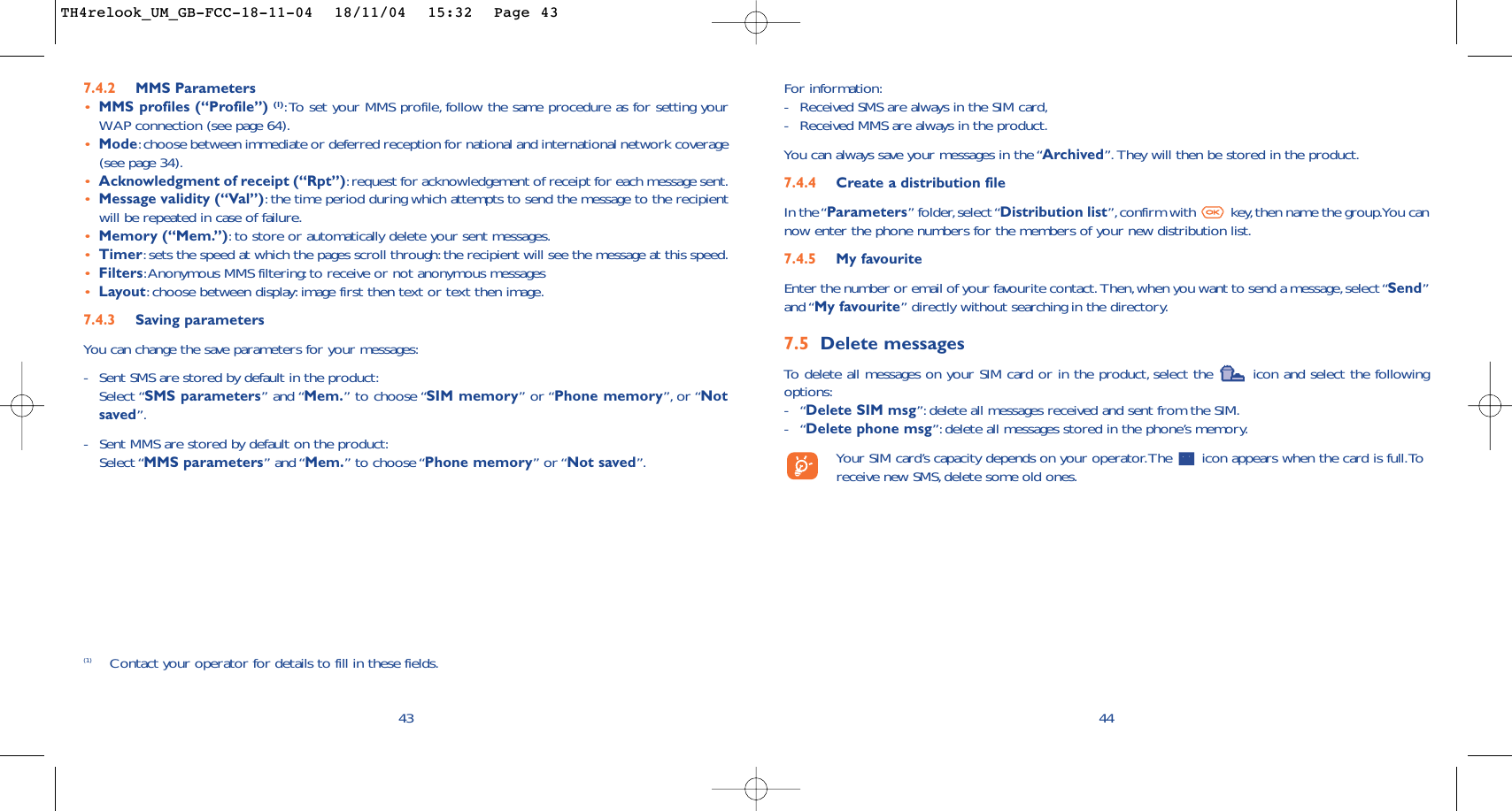 For information:-Received SMS are always in the SIM card,-Received MMS are always in the product.You can always save your messages in the “Archived”. They will then be stored in the product.7.4.4 Create a distribution file In the “Parameters” folder,select “Distribution list”,confirm with  key,then name the group.You cannow enter the phone numbers for the members of your new distribution list.7.4.5 My favouriteEnter the number or email of your favourite contact. Then,when you want to send a message,select “Send”and “My favourite” directly without searching in the directory.7.5 Delete messagesTo   delete all messages on your SIM card or in the product, select the  icon and select the followingoptions:-“Delete SIM msg”: delete all messages received and sent from the SIM.-“Delete phone msg”: delete all messages stored in the phone’s memory.Your SIM card’s capacity depends on your operator.The  icon appears when the card is full.Toreceive new SMS, delete some old ones.44437.4.2 MMS Parameters•MMS profiles (“Profile”) (1):To set your MMS profile, follow the same procedure as for setting yourWAP connection (see page 64).•Mode:choose between immediate or deferred reception for national and international network coverage(see page 34).•Acknowledgment of receipt (“Rpt”):request for acknowledgement of receipt for each message sent.•Message validity (“Val”):the time period during which attempts to send the message to the recipientwill be repeated in case of failure.•Memory (“Mem.”):to store or automatically delete your sent messages.•Timer:sets the speed at which the pages scroll through:the recipient will see the message at this speed.•Filters:Anonymous MMS filtering:to receive or not anonymous messages•Layout:choose between display:image first then text or text then image.7.4.3 Saving parameters You can change the save parameters for your messages:-Sent SMS are stored by default in the product:Select “SMS parameters” and “Mem.” to choose “SIM memory” or “Phone memory”, or “Notsaved”.-Sent MMS are stored by default on the product:Select “MMS parameters” and “Mem.” to choose “Phone memory” or “Not saved”.(1) Contact your operator for details to fill in these fields.TH4relook_UM_GB-FCC-18-11-04  18/11/04  15:32  Page 43