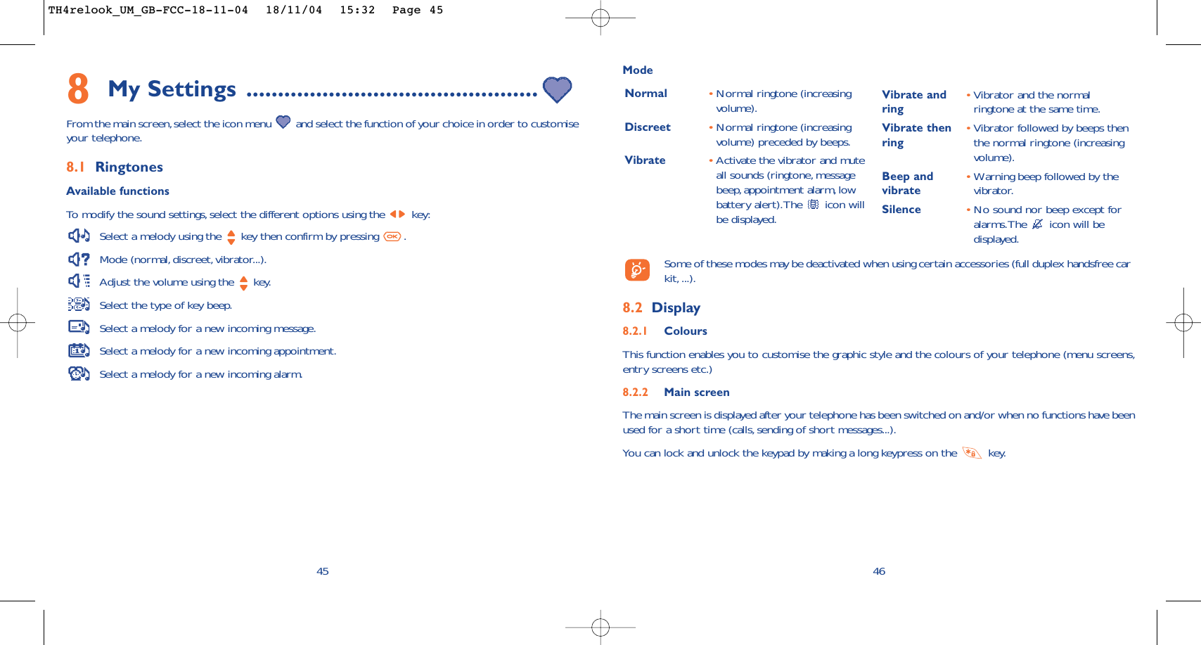 46ModeNormal •Normal ringtone (increasingvolume).Discreet •Normal ringtone (increasingvolume) preceded by beeps.Vibrate •Activate the vibrator and muteall sounds (ringtone, messagebeep,appointment alarm, lowbattery alert).The  icon willbe displayed.Vibrate and •Vibrator and the normal ring ringtone at the same time.Vibrate then •Vibrator followed by beeps then ring the normal ringtone (increasingvolume).Beep and  •Warning beep followed by the vibrate vibrator.Silence •No sound nor beep except foralarms.The  icon will bedisplayed.Some of these modes may be deactivated when using certain accessories (full duplex handsfree carkit, ...).8.2 Display8.2.1 ColoursThis function enables you to customise the graphic style and the colours of your telephone (menu screens,entry screens etc.)8.2.2 Main screenThe main screen is displayed after your telephone has been switched on and/or when no functions have beenused for a short time (calls, sending of short messages...).You can lock and unlock the keypad by making a long keypress on the  key.458My Settings ..............................................From the main screen,select the icon menu  and select the function of your choice in order to customiseyour telephone.8.1 RingtonesAvailable functionsTo   modify the sound settings, select the different options using the  key:Select a melody using the  key then confirm by pressing  .Mode (normal, discreet, vibrator...).Adjust the volume using the  key.Select the type of key beep.Select a melody for a new incoming message.Select a melody for a new incoming appointment.Select a melody for a new incoming alarm.TH4relook_UM_GB-FCC-18-11-04  18/11/04  15:32  Page 45