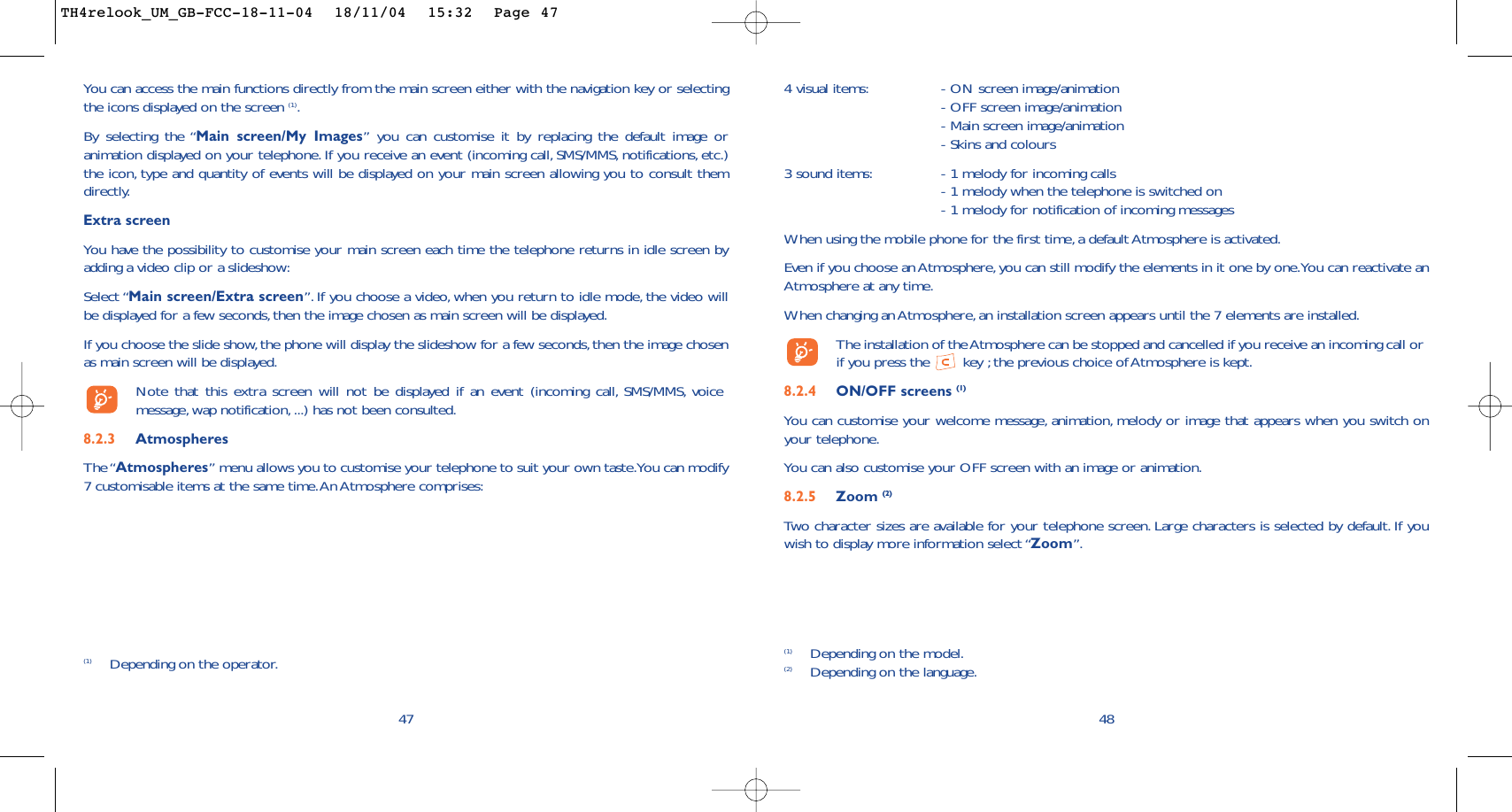 4 visual items: - ON screen image/animation- OFF screen image/animation- Main screen image/animation- Skins and colours3 sound items: - 1 melody for incoming calls- 1 melody when the telephone is switched on- 1 melody for notification of incoming messages When using the mobile phone for the first time, a default Atmosphere is activated.Even if you choose an Atmosphere, you can still modify the elements in it one by one.You can reactivate anAtmosphere at any time.When changing an Atmosphere, an installation screen appears until the 7 elements are installed.The installation of the Atmosphere can be stopped and cancelled if you receive an incoming call orif you press the  key ;the previous choice of Atmosphere is kept.8.2.4 ON/OFF screens (1)You can customise your welcome message, animation, melody or image that appears when you switch onyour telephone.You can also customise your OFF screen with an image or animation.8.2.5 Zoom (2)Two character sizes are available for your telephone screen. Large characters is selected by default. If youwish to display more information select “Zoom”.48(1) Depending on the model.(2) Depending on the language.47You can access the main functions directly from the main screen either with the navigation key or selectingthe icons displayed on the screen (1).By selecting the “Main screen/My Images” you can customise it by replacing the default image oranimation displayed on your telephone. If you receive an event (incoming call, SMS/MMS, notifications, etc.)the icon, type and quantity of events will be displayed on your main screen allowing you to consult themdirectly.Extra screenYou have the possibility to customise your main screen each time the telephone returns in idle screen byadding a video clip or a slideshow:Select “Main screen/Extra screen”. If you choose a video, when you return to idle mode, the video willbe displayed for a few seconds, then the image chosen as main screen will be displayed.If you choose the slide show, the phone will display the slideshow for a few seconds,then the image chosenas main screen will be displayed.Note that this extra screen will not be displayed if an event (incoming call, SMS/MMS, voicemessage, wap notification, ...) has not been consulted.8.2.3 AtmospheresThe “Atmospheres” menu allows you to customise your telephone to suit your own taste.You can modify7 customisable items at the same time.An Atmosphere comprises:(1) Depending on the operator.TH4relook_UM_GB-FCC-18-11-04  18/11/04  15:32  Page 47