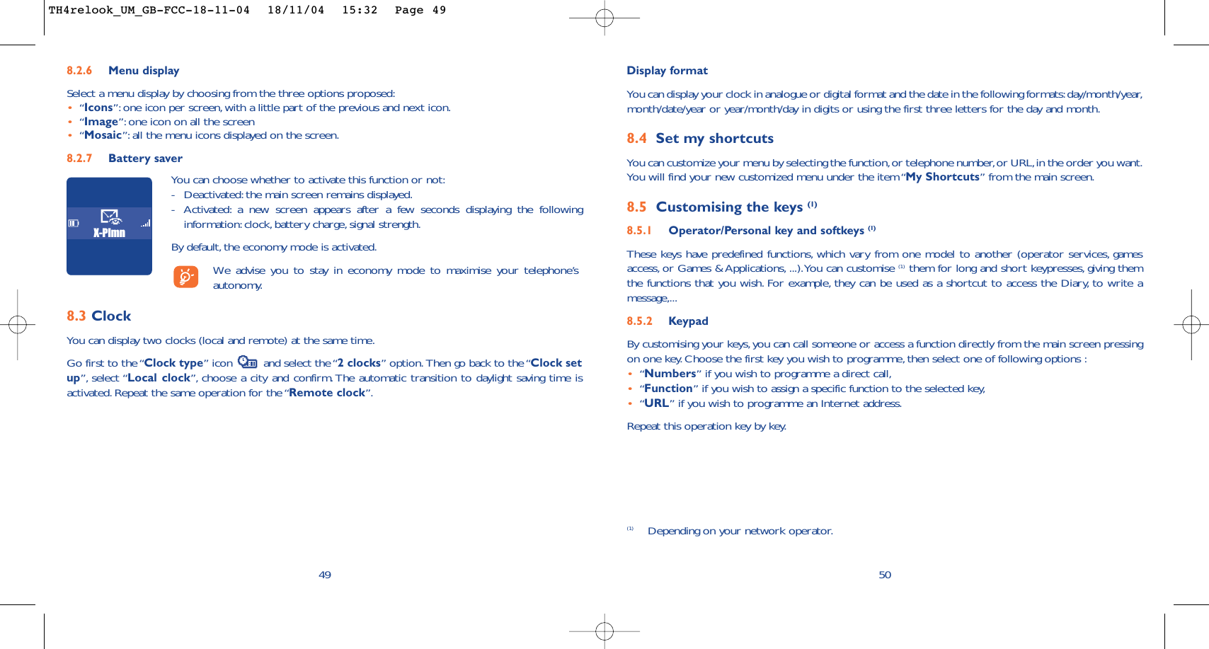 50Display formatYou can display your clock in analogue or digital format and the date in the following formats:day/month/year,month/date/year or year/month/day in digits or using the first three letters for the day and month.8.4 Set my shortcutsYou can customize your menu by selecting the function,or telephone number,or URL,in the order you want.You will find your new customized menu under the item “My Shortcuts” from the main screen.8.5 Customising the keys (1)8.5.1 Operator/Personal key and softkeys (1)These keys have predefined functions, which vary from one model to another (operator services, gamesaccess, or Games &amp; Applications, ...).You can customise (1) them for long and short keypresses, giving themthe functions that you wish. For example, they can be used as a shortcut to access the Diary, to write amessage,...8.5.2 KeypadBy customising your keys,you can call someone or access a function directly from the main screen pressingon one key. Choose the first key you wish to programme, then select one of following options :•“Numbers” if you wish to programme a direct call,•“Function” if you wish to assign a specific function to the selected key,•“URL” if you wish to programme an Internet address.Repeat this operation key by key.(1) Depending on your network operator.498.2.6 Menu display Select a menu display by choosing from the three options proposed:•“Icons”: one icon per screen, with a little part of the previous and next icon.•“Image”: one icon on all the screen•“Mosaic”: all the menu icons displayed on the screen.8.2.7 Battery saverYou can choose whether to activate this function or not:-Deactivated: the main screen remains displayed.-Activated: a new screen appears after a few seconds displaying the followinginformation:clock, battery charge, signal strength.By default, the economy mode is activated.We  advise you to stay in economy mode to maximise your telephone’sautonomy.X-Plmn8.3 ClockYou can display two clocks (local and remote) at the same time.Go first to the “Clock type” icon  and select the “2 clocks” option. Then go back to the “Clock setup”, select “Local clock”, choose a city and confirm. The automatic transition to daylight saving time isactivated. Repeat the same operation for the “Remote clock”.TH4relook_UM_GB-FCC-18-11-04  18/11/04  15:32  Page 49