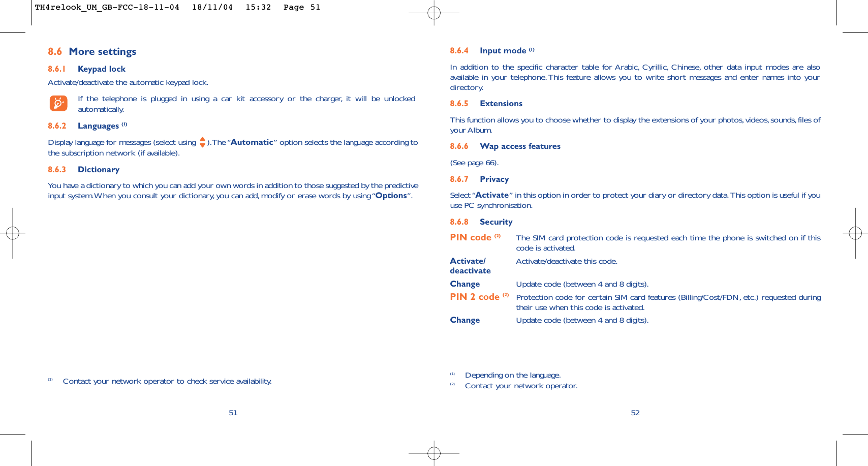 8.6.4 Input mode (1)In addition to the specific character table for Arabic, Cyrillic, Chinese, other data input modes are alsoavailable in your telephone. This feature allows you to write short messages and enter names into yourdirectory.8.6.5 ExtensionsThis function allows you to choose whether to display the extensions of your photos,videos,sounds, files ofyour Album.8.6.6 Wap access features(See page 66).8.6.7 PrivacySelect “Activate” in this option in order to protect your diary or directory data. This option is useful if youuse PC synchronisation.8.6.8 SecurityPIN code (2) The SIM card protection code is requested each time the phone is switched on if thiscode is activated.Activate/ Activate/deactivate this code.deactivateChange Update code (between 4 and 8 digits).PIN 2 code (2) Protection code for certain SIM card features (Billing/Cost/FDN, etc.) requested duringtheir use when this code is activated.Change Update code (between 4 and 8 digits).52(1) Depending on the language.(2) Contact your network operator.8.6 More settings8.6.1 Keypad lockActivate/deactivate the automatic keypad lock.If the telephone is plugged in using a car kit accessory or the charger, it will be unlockedautomatically.8.6.2 Languages (1)Display language for messages (select using  ).The “Automatic” option selects the language according tothe subscription network (if available).8.6.3 DictionaryYou have a dictionary to which you can add your own words in addition to those suggested by the predictiveinput system.When you consult your dictionary,you can add,modify or erase words by using “Options”.51(1) Contact your network operator to check service availability.TH4relook_UM_GB-FCC-18-11-04  18/11/04  15:32  Page 51