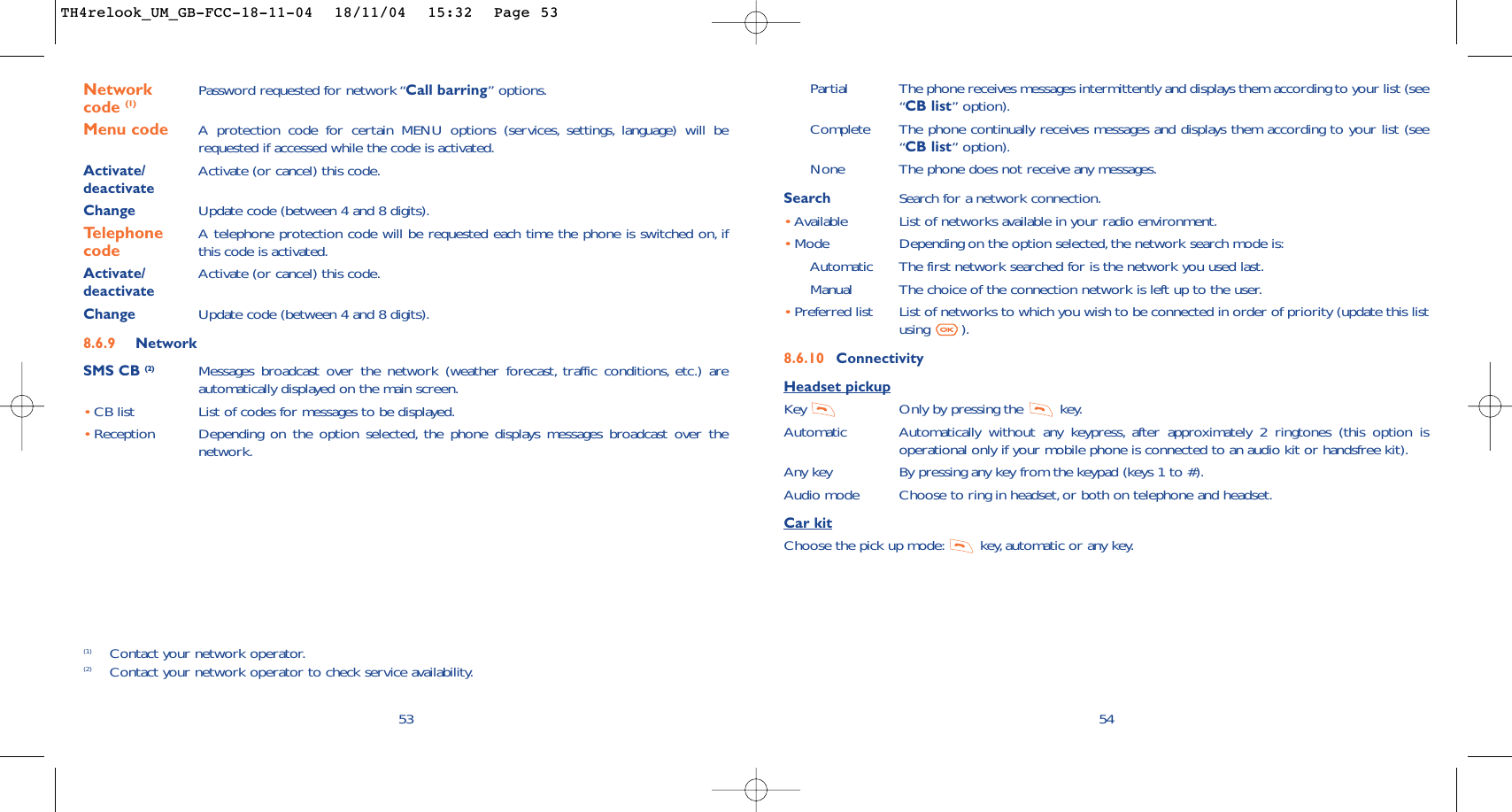Partial The phone receives messages intermittently and displays them according to your list (see“CB list” option).Complete The phone continually receives messages and displays them according to your list (see“CB list” option).None The phone does not receive any messages.Search Search for a network connection.•Available List of networks available in your radio environment.•Mode  Depending on the option selected, the network search mode is:Automatic The first network searched for is the network you used last.Manual The choice of the connection network is left up to the user.•Preferred list List of networks to which you wish to be connected in order of priority (update this listusing ).8.6.10 ConnectivityHeadset pickupKey  Only by pressing the  key.Automatic Automatically without any keypress, after approximately 2 ringtones (this option isoperational only if your mobile phone is connected to an audio kit or handsfree kit).Any key By pressing any key from the keypad (keys 1 to #).Audio mode Choose to ring in headset, or both on telephone and headset.Car kitChoose the pick up mode: key,automatic or any key.5453Network  Password requested for network “Call barring” options.code (1)Menu code A protection code for certain MENU options (services, settings, language) will berequested if accessed while the code is activated.Activate/ Activate (or cancel) this code.deactivateChange Update code (between 4 and 8 digits).Telephone  A telephone protection code will be requested each time the phone is switched on, if  code this code is activated.Activate/ Activate (or cancel) this code.deactivateChange Update code (between 4 and 8 digits).8.6.9 NetworkSMS CB (2) Messages broadcast over the network (weather forecast, traffic conditions, etc.) areautomatically displayed on the main screen.•CB list List of codes for messages to be displayed.•Reception Depending on the option selected, the phone displays messages broadcast over thenetwork.(1) Contact your network operator.(2) Contact your network operator to check service availability.TH4relook_UM_GB-FCC-18-11-04  18/11/04  15:32  Page 53