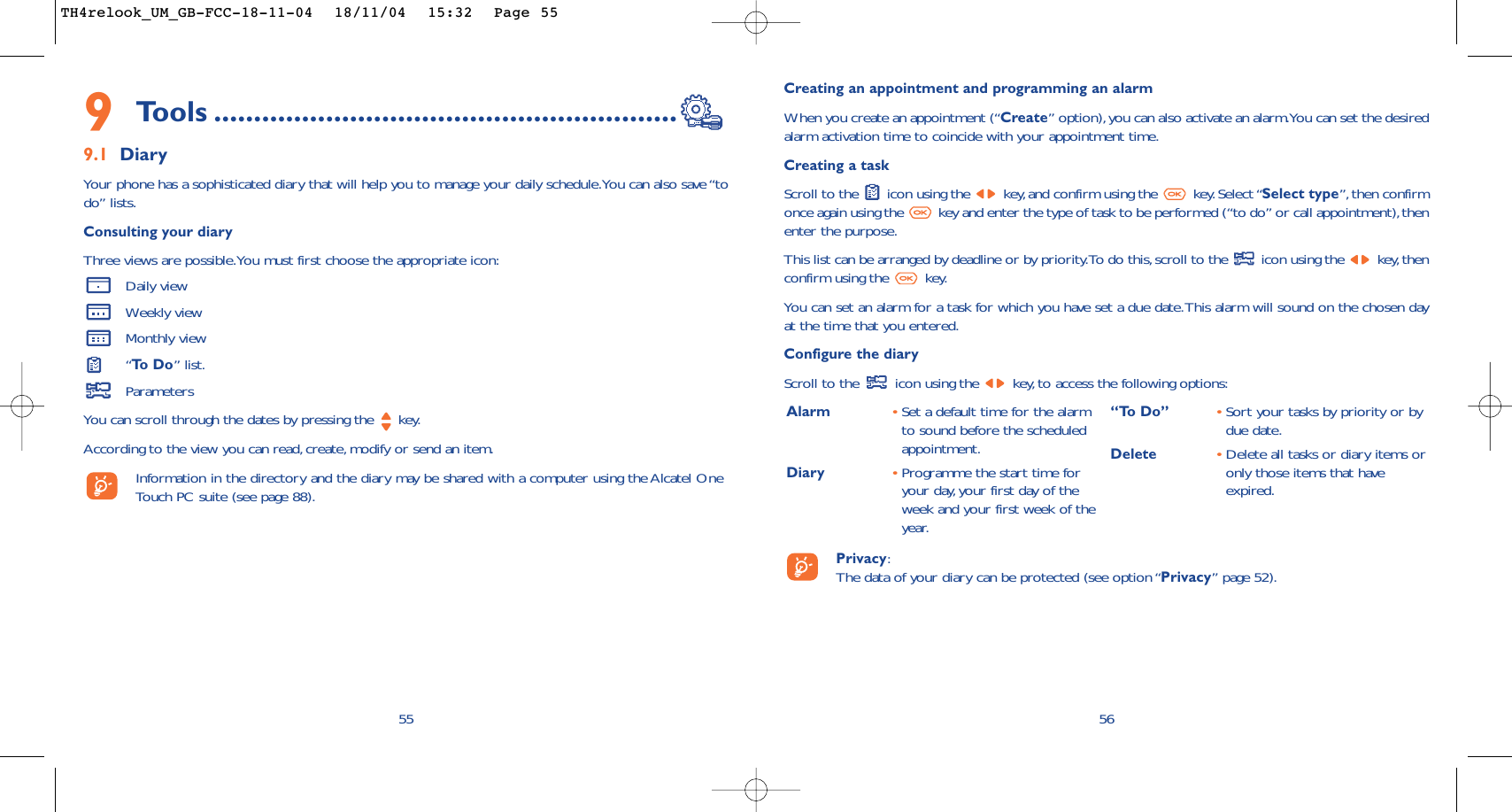 Creating an appointment and programming an alarmWhen you create an appointment (“Create” option),you can also activate an alarm.You can set the desiredalarm activation time to coincide with your appointment time.Creating a taskScroll to the  icon using the  key,and confirm using the  key. Select “Select type”, then confirmonce again using the  key and enter the type of task to be performed (“to do” or call appointment),thenenter the purpose.This list can be arranged by deadline or by priority.To do this, scroll to the  icon using the  key, thenconfirm using the  key.You can set an alarm for a task for which you have set a due date.This alarm will sound on the chosen dayat the time that you entered.Configure the diaryScroll to the  icon using the  key, to access the following options:56Alarm •Set a default time for the alarmto sound before the scheduledappointment.Diary •Programme the start time foryour day, your first day of theweek and your first week of theyear.“To Do” •Sort your tasks by priority or bydue date.Delete •Delete all tasks or diary items oronly those items that haveexpired.Privacy:The data of your diary can be protected (see option “Privacy” page 52).9Tools ..........................................................9.1 DiaryYour phone has a sophisticated diary that will help you to manage your daily schedule.You can also save “todo” lists.Consulting your diaryThree views are possible.You must first choose the appropriate icon:Daily viewWeekly viewMonthly view“To  D o ” list.ParametersYou can scroll through the dates by pressing the  key.According to the view you can read,create, modify or send an item.Information in the directory and the diary may be shared with a computer using the Alcatel OneTouch PC suite (see page 88).55TH4relook_UM_GB-FCC-18-11-04  18/11/04  15:32  Page 55