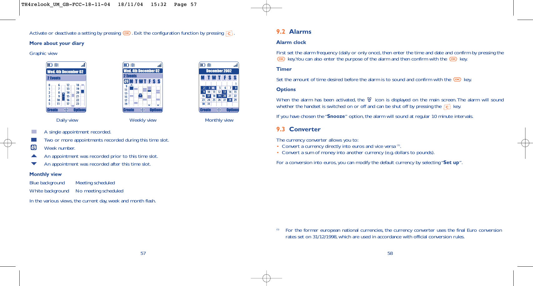 (1) For the former european national currencies, the currency converter uses the final Euro conversionrates set on 31/12/1998, which are used in accordance with official conversion rules.589.2 AlarmsAlarm clockFirst set the alarm frequency (daily or only once), then enter the time and date and confirm by pressing thekey.You can also enter the purpose of the alarm and then confirm with the  key.TimerSet the amount of time desired before the alarm is to sound and confirm with the  key.Options When the alarm has been activated, the  icon is displayed on the main screen. The alarm will soundwhether the handset is switched on or off and can be shut off by pressing the  key.If you have chosen the “Snooze” option,the alarm will sound at regular 10 minute intervals.9.3 ConverterThe currency converter allows you to:•Convert a currency directly into euros and vice versa (1).•Convert a sum of money into another currency (e.g. dollars to pounds).For a conversion into euros,you can modify the default currency by selecting “Set up”.Daily view Weekly view Monthly view57Activate or deactivate a setting by pressing  . Exit the configuration function by pressing  .More about your diaryGraphic viewA single appointment recorded.Two or more appointments recorded during this time slot.Week number.An appointment was recorded prior to this time slot.An appointment was recorded after this time slot.Monthly viewBlue background Meeting scheduledWhite background No meeting scheduledIn the various views,the current day, week and month flash.Wed. 4th December 022 EventsWed. 4th December 022 EventsDecember 2002TMWFTSS TMWFTSSCreate Options Create Options Create OptionsTH4relook_UM_GB-FCC-18-11-04  18/11/04  15:32  Page 57