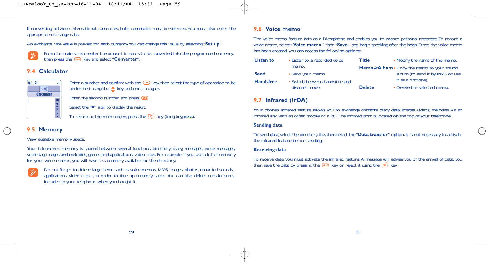 Listen to •Listen to a recorded voicememo.Send •Send your memo.Handsfree •Switch between handsfree anddiscreet mode.Title •Modify the name of the memo.Memo-&gt;Album•Copy the memo to your soundalbum (to send it by MMS or useit as a ringtone).Delete •Delete the selected memo.9.6 Voice memoThe voice memo feature acts as a Dictaphone and enables you to record personal messages.To record avoice memo, select “Voice memo”, then “Save”, and begin speaking after the beep.Once the voice memohas been created,you can access the following options:609.7 Infrared (IrDA)Your phone’s infrared feature allows you to exchange contacts, diary data, images, videos, melodies via aninfrared link with an other mobile or a PC.The infrared port is located on the top of your telephone.Sending dataTo  send data,select the directory file,then select the “Data transfer” option.It is not necessary to activatethe infrared feature before sending.Receiving dataTo   r eceive data, you must activate the infrared feature.A message will advise you of the arrival of data;youthen save the data by pressing the  key or reject it using the  key.59If converting between international currencies, both currencies must be selected.You must also enter theappropriate exchange rate.An exchange rate value is pre-set for each currency.You can change this value by selecting “Set up”.From the main screen,enter the amount in euros to be converted into the programmed currency,then press the  key and select “Converter”.9.4 CalculatorEnter a number and confirm with the  key, then select the type of operation to beperformed using the  key and confirm again.Enter the second number and press  .Select the “=” sign to display the result.To   r eturn to the main screen, press the  key (long keypress).Calculator9.5 MemoryView available memory space.Your telephone’s memory is shared between several functions: directory, diary, messages, voice messages,voice tag,images and melodies, games and applications, video clips. For example, if you use a lot of memoryfor your voice memos, you will have less memory available for the directory.Do not forget to delete large items such as voice memos,MMS, images, photos, recorded sounds,applications, video clips..., in order to free up memory space.You can also delete certain itemsincluded in your telephone when you bought it.TH4relook_UM_GB-FCC-18-11-04  18/11/04  15:32  Page 59