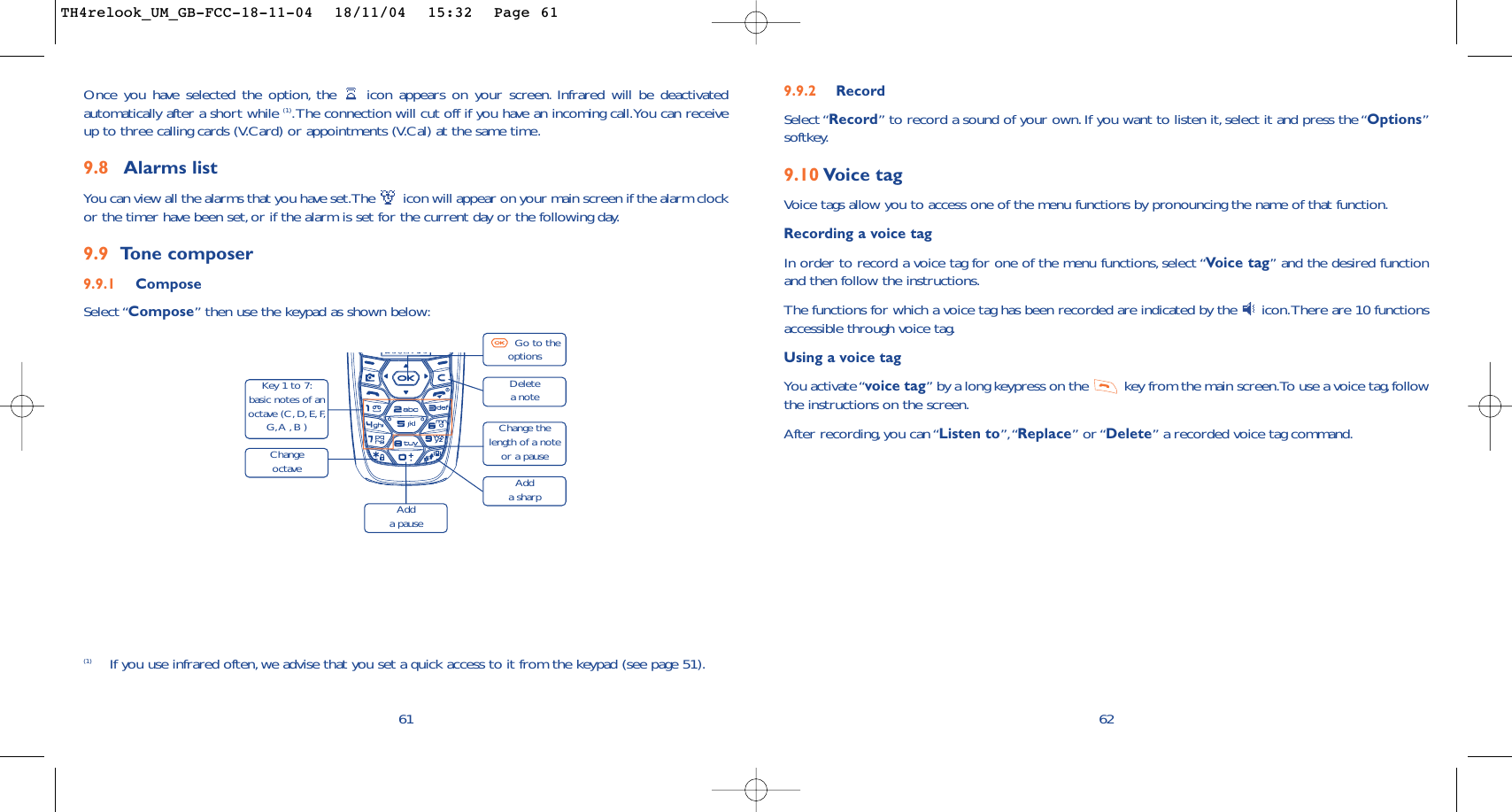 9.9.2 RecordSelect “Record” to record a sound of your own.If you want to listen it,select it and press the “Options”softkey.9.10 Voice tagVoice tags allow you to access one of the menu functions by pronouncing the name of that function.Recording a voice tagIn order to record a voice tag for one of the menu functions, select “Vo ice tag” and the desired functionand then follow the instructions.The functions for which a voice tag has been recorded are indicated by the  icon.There are 10 functionsaccessible through voice tag.Using a voice tagYou activate “voice tag” by a long keypress on the  key from the main screen.To use a voice tag,followthe instructions on the screen.After recording, you can “Listen to”,“Replace” or “Delete” a recorded voice tag command.6261Once you have selected the option, the  icon appears on your screen. Infrared will be deactivatedautomatically after a short while (1).The connection will cut off if you have an incoming call.You can receiveup to three calling cards (V.Card) or appointments (V.Cal) at the same time.9.8 Alarms listYou can view all the alarms that you have set.The  icon will appear on your main screen if the alarm clockor the timer have been set, or if the alarm is set for the current day or the following day.9.9 To ne composer9.9.1 ComposeSelect “Compose” then use the keypad as shown below:(1) If you use infrared often, we advise that you set a quick access to it from the keypad (see page 51).Delete a noteKey 1 to 7:basic notes of anoctave (C,D,E,F,G,A , B )Change octaveAdd a pauseGo to theoptionsChange thelength of a noteor a pauseAdd a sharpTH4relook_UM_GB-FCC-18-11-04  18/11/04  15:32  Page 61