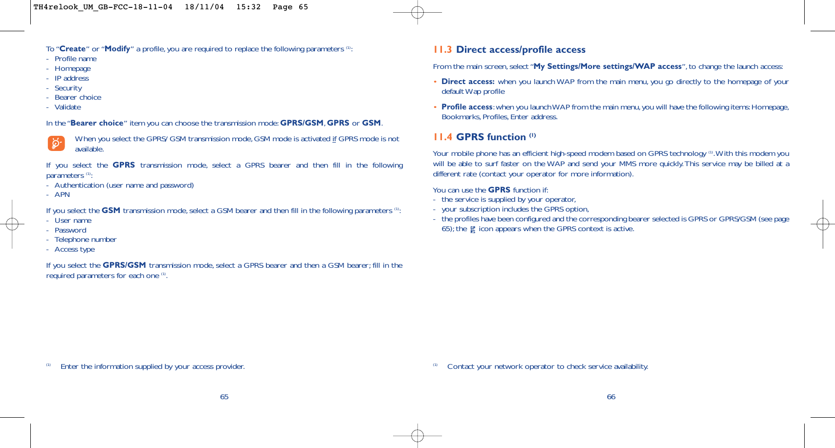 6611.3 Direct access/profile accessFrom the main screen, select “My Settings/More settings/WAP access”, to change the launch access:•Direct access: when you launch WAP from the main menu, you go directly to the homepage of yourdefault Wap profile •Profile access:when you launch WAP from the main menu,you will have the following items:Homepage,Bookmarks, Profiles, Enter address.11.4 GPRS function (1)Your mobile phone has an efficient high-speed modem based on GPRS technology (1).With this modem youwill be able to surf faster on the WAP and send your MMS more quickly.This service may be billed at adifferent rate (contact your operator for more information).You can use the GPRS function if:-the service is supplied by your operator,-your subscription includes the GPRS option,-the profiles have been configured and the corresponding bearer selected is GPRS or GPRS/GSM (see page65); the  icon appears when the GPRS context is active.(1) Contact your network operator to check service availability.65To “Create” or “Modify” a profile, you are required to replace the following parameters (1):-Profile name-Homepage-IP address-Security-Bearer choice -ValidateIn the “Bearer choice” item you can choose the transmission mode: GPRS/GSM,GPRS or GSM.When you select the GPRS/ GSM transmission mode,GSM mode is activated if GPRS mode is notavailable.If you select the GPRS transmission mode, select a GPRS bearer and then fill in the followingparameters (1):-Authentication (user name and password)-APN If you select the GSM transmission mode, select a GSM bearer and then fill in the following parameters (1):-User name -Password -Telephone number-Access typeIf you select the GPRS/GSM transmission mode, select a GPRS bearer and then a GSM bearer; fill in therequired parameters for each one (1).(1) Enter the information supplied by your access provider.TH4relook_UM_GB-FCC-18-11-04  18/11/04  15:32  Page 65