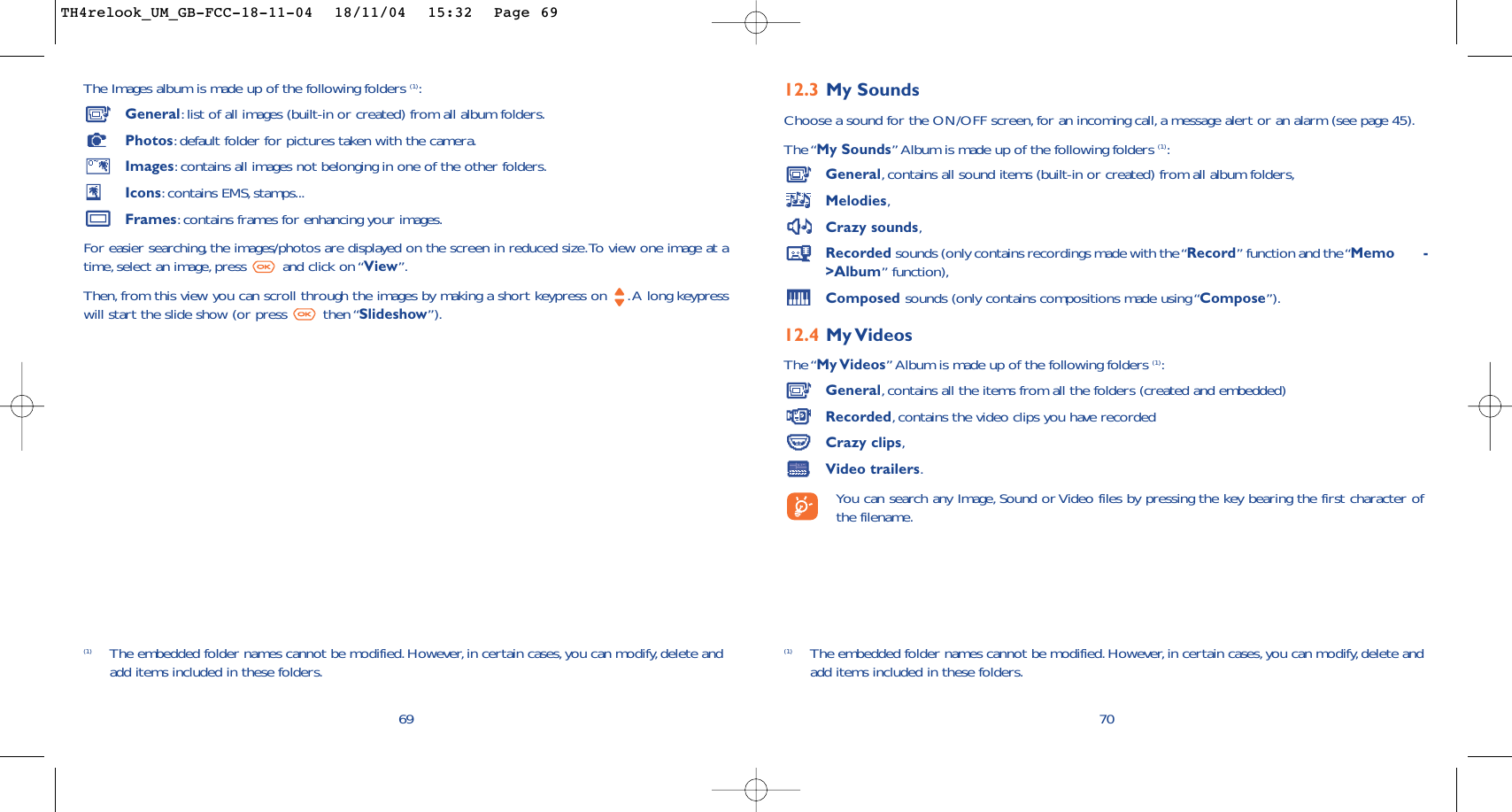 12.3 My Sounds Choose a sound for the ON/OFF screen,for an incoming call, a message alert or an alarm (see page 45).The “My Sounds” Album is made up of the following folders (1):General,contains all sound items (built-in or created) from all album folders,Melodies,Crazy sounds,Recorded sounds (only contains recordings made with the “Record” function and the “Memo        -&gt;Album” function),Composed sounds (only contains compositions made using “Compose”).12.4 My VideosThe “My Videos” Album is made up of the following folders (1):General,contains all the items from all the folders (created and embedded)Recorded,contains the video clips you have recordedCrazy clips,Video trailers.You can search any Image, Sound or Video files by pressing the key bearing the first character ofthe filename.70(1) The embedded folder names cannot be modified.However,in certain cases, you can modify, delete andadd items included in these folders.The Images album is made up of the following folders (1):General:list of all images (built-in or created) from all album folders.Photos:default folder for pictures taken with the camera.Images:contains all images not belonging in one of the other folders.Icons:contains EMS, stamps...Frames:contains frames for enhancing your images.For easier searching, the images/photos are displayed on the screen in reduced size.To view one image at atime, select an image, press  and click on “View”.Then, from this view you can scroll through the images by making a short keypress on  .A long keypresswill start the slide show (or press  then “Slideshow”).69(1) The embedded folder names cannot be modified.However,in certain cases, you can modify, delete andadd items included in these folders.TH4relook_UM_GB-FCC-18-11-04  18/11/04  15:32  Page 69