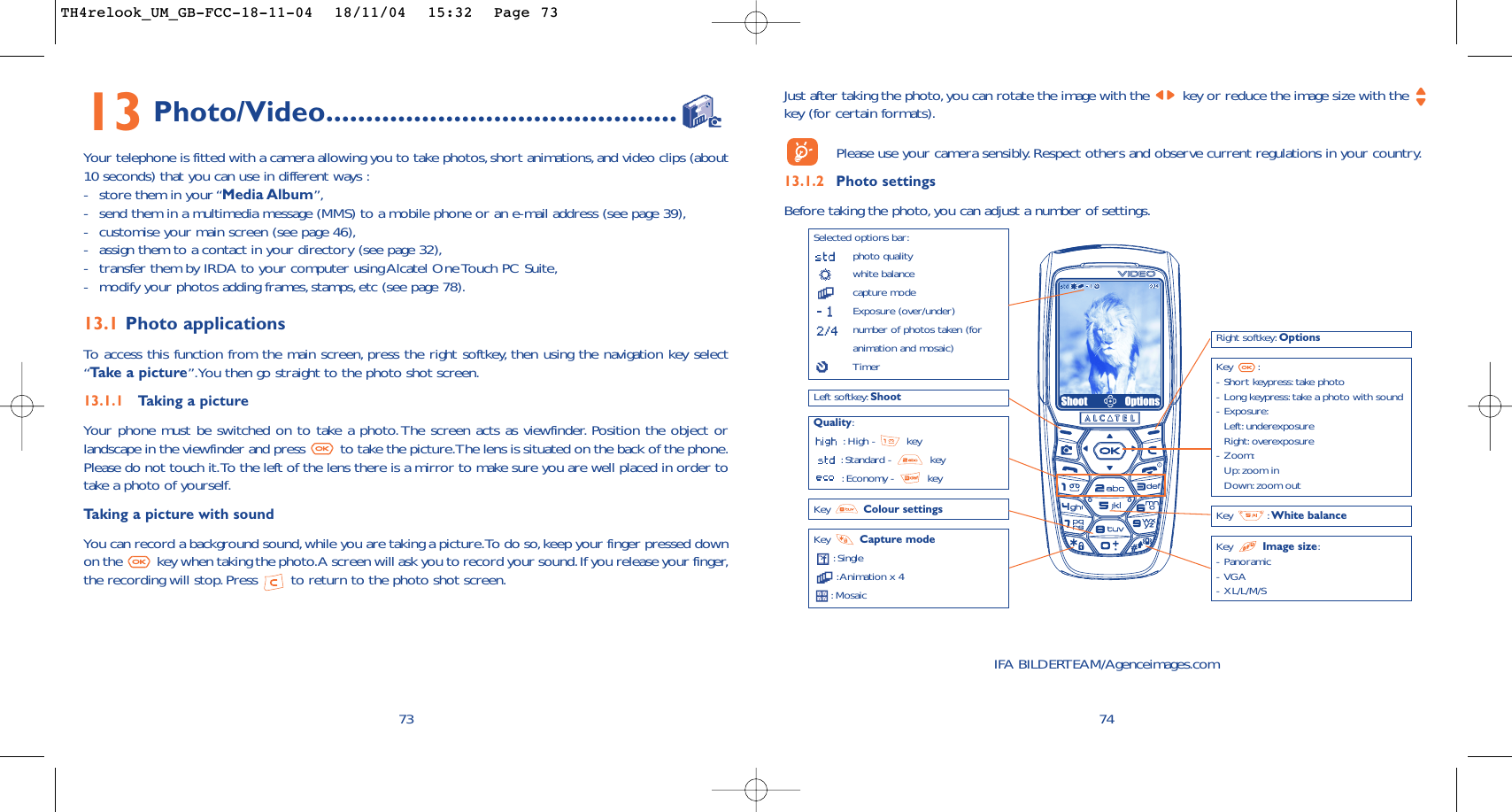 Just after taking the photo,you can rotate the image with the  key or reduce the image size with the key (for certain formats).Please use your camera sensibly. Respect others and observe current regulations in your country.13.1.2 Photo settingsBefore taking the photo,you can adjust a number of settings.74Selected options bar:photo qualitywhite balancecapture modeExposure (over/under)number of photos taken (foranimation and mosaic)TimerLeft softkey: ShootQuality::High -  key:Standard -  key:Economy -  keyKey  Capture mode:Single:Animation x 4:Mosaic Key : White balanceRight softkey: OptionsKey :-Short keypress: take photo-Long keypress: take a photo with sound-Exposure:Left: underexposureRight: overexposure-Zoom:Up: zoom inDown:zoom outKey  Image size:-Panoramic-VGA-XL/L/M/SShoot OptionsKey  Colour settingsIFA BILDERTEAM/Agenceimages.com7313 Photo/Video............................................Your telephone is fitted with a camera allowing you to take photos,short animations,and video clips (about10 seconds) that you can use in different ways :-store them in your “Media Album”,-send them in a multimedia message (MMS) to a mobile phone or an e-mail address (see page 39),-customise your main screen (see page 46),-assign them to a contact in your directory (see page 32),-transfer them by IRDA to your computer using Alcatel One Touch PC Suite,-modify your photos adding frames,stamps, etc (see page 78).13.1 Photo applicationsTo   access this function from the main screen, press the right softkey, then using the navigation key select“Ta ke a picture”.You then go straight to the photo shot screen.13.1.1 Taking a pictureYour phone must be switched on to take a photo. The screen acts as viewfinder. Position the object orlandscape in the viewfinder and press  to take the picture.The lens is situated on the back of the phone.Please do not touch it.To the left of the lens there is a mirror to make sure you are well placed in order totake a photo of yourself.Taking a picture with soundYou can record a background sound,while you are taking a picture.To do so,keep your finger pressed downon the  key when taking the photo.A screen will ask you to record your sound.If you release your finger,the recording will stop.Press  to return to the photo shot screen.TH4relook_UM_GB-FCC-18-11-04  18/11/04  15:32  Page 73