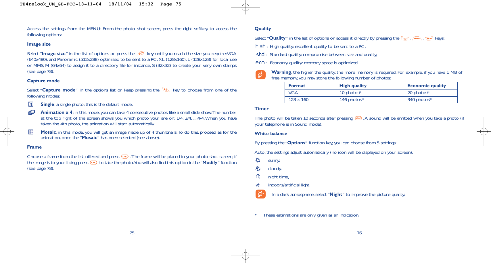 QualitySelect “Quality” in the list of options or access it directly by pressing the  , , keys::High quality: excellent quality to be sent to a PC,:Standard quality:compromise between size and quality,:Economy quality: memory space is optimized.Warning:the higher the quality, the more memory is required.For example, if you have 1 MB offree memory, you may store the following number of photos:Format High quality  Economic quality VGA 10 photos* 20 photos*128 x 160 146 photos* 340 photos*TimerThe photo will be taken 10 seconds after pressing  .A sound will be emitted when you take a photo (ifyour telephone is in Sound mode).White balanceBy pressing the “Options” function key,you can choose from 5 settings:Auto: the settings adjust automatically (no icon will be displayed on your screen),sunny,cloudy,night time,indoors/artificial light.In a dark atmosphere, select “Night” to improve the picture quality.76*These estimations are only given as an indication.75Access the settings from the MENU: From the photo shot screen, press the right softkey to access thefollowing options:Image sizeSelect “Image size”in the list of options or press the  key until you reach the size you require:VGA(640x480),and Panoramic (512x288) optimised to be sent to a PC, XL (128x160), L (128x128) for local useor MMS, M (64x64) to assign it to a directory file for instance, S (32x32) to create your very own stamps(see page 78).Capture modeSelect “Capture mode” in the options list or keep pressing the  key to choose from one of thefollowing modes:Single:a single photo; this is the default mode.Animation x 4:in this mode, you can take 4 consecutive photos like a small slide show.The numberat the top right of the screen shows you which photo your are on: 1/4, 2/4, ....4/4.When you havetaken the 4th photo,the animation will start automatically.Mosaic:in this mode, you will get an image made up of 4 thumbnails.To do this, proceed as for theanimation, once the “Mosaic” has been selected (see above).FrameChoose a frame from the list offered and press  . The frame will be placed in your photo shot screen;ifthe image is to your liking,press  to take the photo.You will also find this option in the “Modify” function(see page 78).TH4relook_UM_GB-FCC-18-11-04  18/11/04  15:32  Page 75