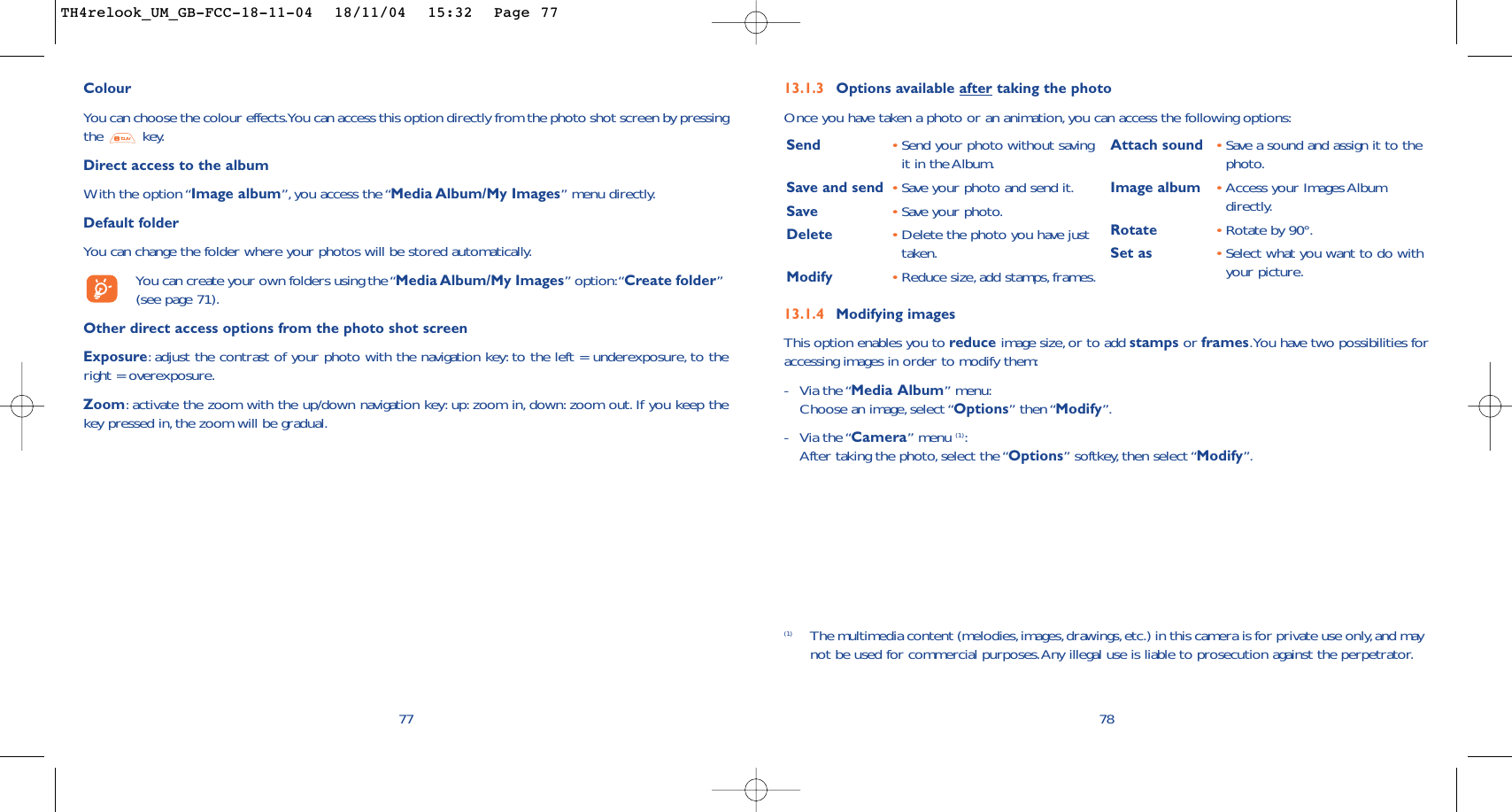 13.1.4 Modifying imagesThis option enables you to reduce image size, or to add stamps or frames.You have two possibilities foraccessing images in order to modify them:-Via the “Media Album” menu:Choose an image, select “Options” then “Modify”.-Via the “Camera” menu (1):After taking the photo,select the “Options” softkey, then select “Modify”.13.1.3 Options available after taking the photoOnce you have taken a photo or an animation, you can access the following options:78Send •Send your photo without savingit in the Album.Save and send  •Save your photo and send it.Save •Save your photo.Delete •Delete the photo you have justtaken.Modify •Reduce size, add stamps, frames.Attach sound •Save a sound and assign it to thephoto.Image album •Access your Images Albumdirectly.Rotate •Rotate by 90°.Set as •Select what you want to do withyour picture.(1) The multimedia content (melodies,images,drawings,etc.) in this camera is for private use only,and maynot be used for commercial purposes.Any illegal use is liable to prosecution against the perpetrator.ColourYou can choose the colour effects.You can access this option directly from the photo shot screen by pressingthe key.Direct access to the albumWith the option “Image album”,you access the “Media Album/My Images” menu directly.Default folder You can change the folder where your photos will be stored automatically.You can create your own folders using the “Media Album/My Images” option:“Create folder”(see page 71).Other direct access options from the photo shot screenExposure:adjust the contrast of your photo with the navigation key: to the left = underexposure, to theright = overexposure.Zoom:activate the zoom with the up/down navigation key: up: zoom in, down: zoom out. If you keep thekey pressed in, the zoom will be gradual.77TH4relook_UM_GB-FCC-18-11-04  18/11/04  15:32  Page 77