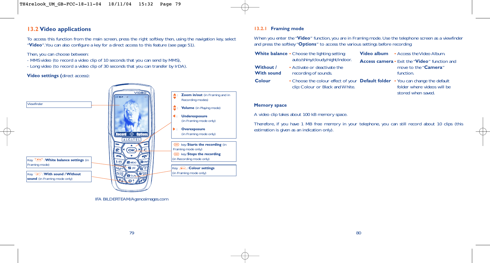 Memory space A video clip takes about 100 kB memory space.Therefore, if you have 1 MB free memory in your telephone, you can still record about 10 clips (thisestimation is given as an indication only).8013.2.1 Framing modeWhen you enter the “Video” function, you are in Framing mode. Use the telephone screen as a viewfinderand press the softkey “Options” to access the various settings before recording:White balance •Choose the lighting setting:auto/shiny/cloudy/night/indoor.Without /  •Activate or deactivate the With sound recording of sounds.Colour •Choose the colour effect of yourclip: Colour or Black and White.Video album •Access the Video Album.Access camera•Exit the “Video”function andmove to the “Camera”function.Default folder •You can change the defaultfolder where videos will bestored when saved.7913.2 Video applicationsTo   access this function from the main screen, press the right softkey then, using the navigation key, select“Video”.You can also configure a key for a direct access to this feature (see page 51).Then, you can choose between:- MMS video (to record a video clip of 10 seconds that you can send by MMS),- Long video (to record a video clip of 30 seconds that you can transfer by IrDA).Video settings (direct access):ViewfinderKey : White balance settings (inFraming mode)Key : With sound / Withoutsound (in Framing mode only):Zoom in/out (in Framing and in Recording modes):Volume (in Playing mode):Underexposure (in Framing mode only):Overexposure (in Framing mode only)key: Starts the recording (inFraming mode only)key: Stops the recording(in Recording mode only)Key : Colour settings(in Framing mode only)IFA BILDERTEAM/Agenceimages.comRecord OptionsTH4relook_UM_GB-FCC-18-11-04  18/11/04  15:32  Page 79