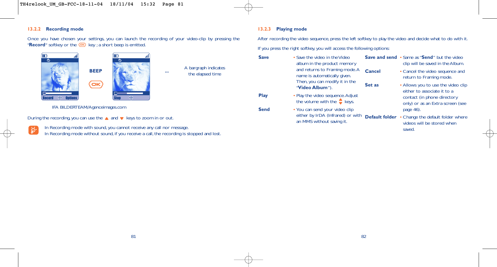 82Save •Save the video in the Videoalbum in the product memoryand returns to Framing mode.Aname is automatically given.Then, you can modify it in the&quot;Video Album”).Play  •Play the video sequence.Adjustthe volume with the  keys.Send •You can send your video clipeither by IrDA (Infrared) or withan MMS without saving it.Save and send •Same as “Send” but the videoclip will be saved in the Album.Cancel •Cancel the video sequence andreturn to Framing mode.Set as •Allows you to use the video clipeither to associate it to acontact (in phone directoryonly) or as an Extra screen (seepage 46).Default folder •Change the default folder wherevideos will be stored whensaved.13.2.3 Playing modeAfter recording the video sequence, press the left softkey to play the video and decide what to do with it.If you press the right softkey,you will access the following options:81BEEP ... A bargraph indicatesthe elapsed timeDuring the recording, you can use the  and  keys to zoom in or out.In Recording mode with sound,you cannot receive any call nor message.In Recording mode without sound,if you receive a call, the recording is stopped and lost.13.2.2 Recording modeOnce you have chosen your settings, you can launch the recording of your video-clip by pressing the&quot;Record&quot; softkey or the  key ;a short beep is emitted.IFA BILDERTEAM/Agenceimages.comRecord Options StopTH4relook_UM_GB-FCC-18-11-04  18/11/04  15:32  Page 81