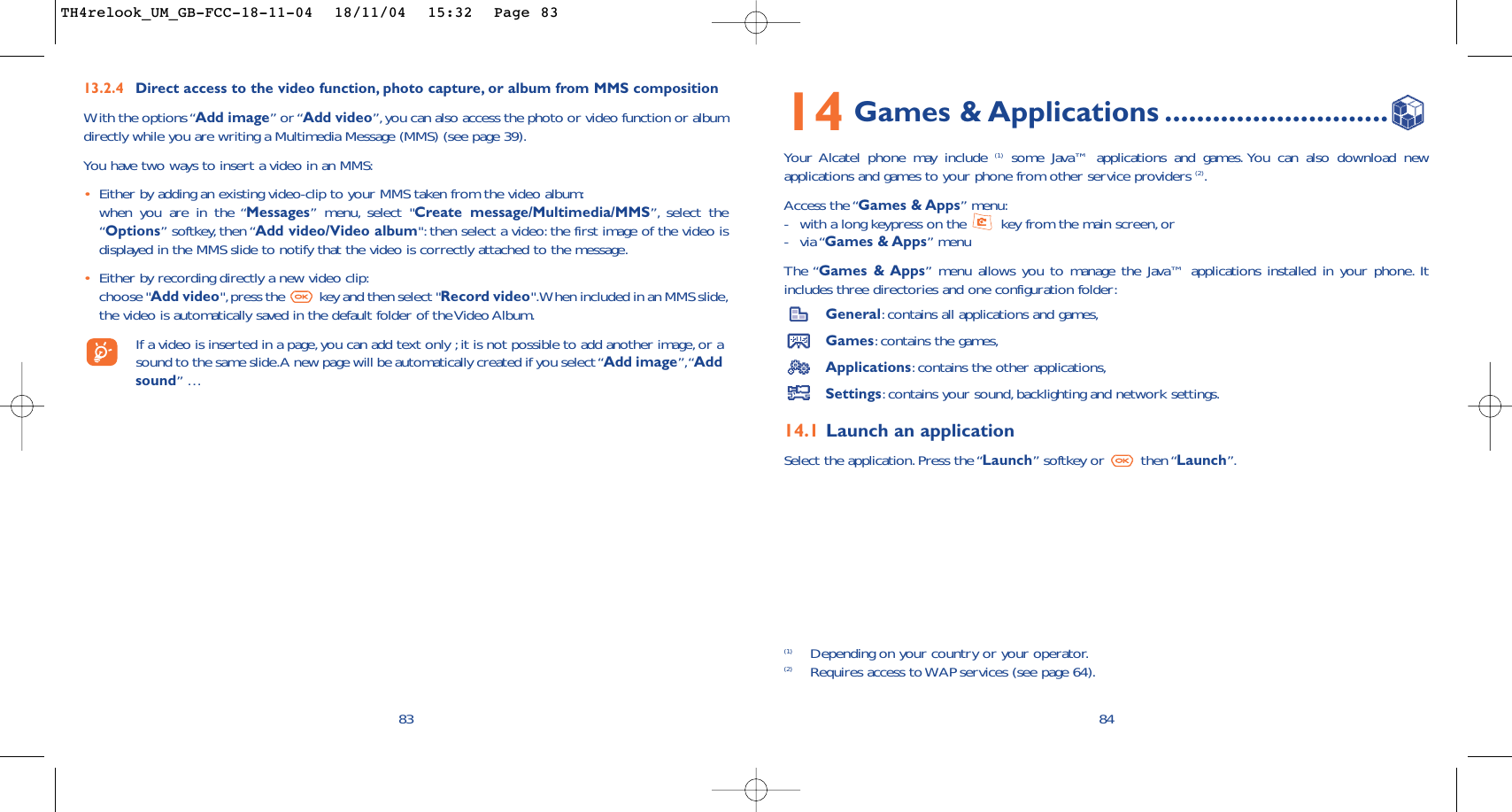 8414 Games &amp; Applications ............................Your Alcatel phone may include (1) some Java™ applications and games. You can also download newapplications and games to your phone from other service providers (2).Access the “Games &amp; Apps” menu:-with a long keypress on the  key from the main screen,or-via “Games &amp; Apps” menuThe “Games &amp; Apps” menu allows you to manage the Java™ applications installed in your phone. Itincludes three directories and one configuration folder:General:contains all applications and games,Games:contains the games,Applications:contains the other applications,Settings:contains your sound,backlighting and network settings.14.1 Launch an applicationSelect the application.Press the “Launch” softkey or  then “Launch”.(1) Depending on your country or your operator.(2) Requires access to WAP services (see page 64).8313.2.4 Direct access to the video function, photo capture, or album from MMS compositionWith the options “Add image” or “Add video”,you can also access the photo or video function or albumdirectly while you are writing a Multimedia Message (MMS) (see page 39).You have two ways to insert a video in an MMS:•Either by adding an existing video-clip to your MMS taken from the video album:when you are in the “Messages” menu, select &quot;Create message/Multimedia/MMS”, select the“Options” softkey, then “Add video/Video album&quot;: then select a video: the first image of the video isdisplayed in the MMS slide to notify that the video is correctly attached to the message.•Either by recording directly a new video clip:choose &quot;Add video&quot;,press the  key and then select &quot;Record video&quot;.When included in an MMS slide,the video is automatically saved in the default folder of the Video Album.If a video is inserted in a page, you can add text only ;it is not possible to add another image, or asound to the same slide.A new page will be automatically created if you select “Add image”,“Addsound” …TH4relook_UM_GB-FCC-18-11-04  18/11/04  15:32  Page 83