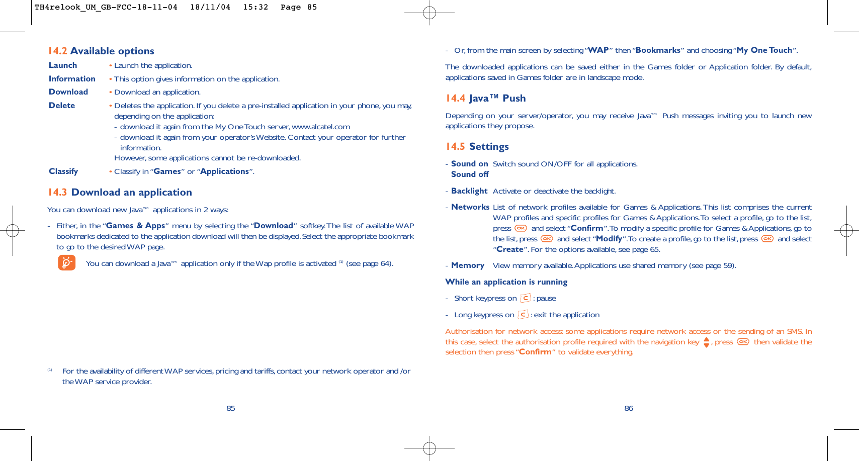 86-Or, from the main screen by selecting “WAP” then “Bookmarks” and choosing “My One Touch”.The downloaded applications can be saved either in the Games folder or Application folder. By default,applications saved in Games folder are in landscape mode.14.4 Java™ PushDepending on your server/operator, you may receive Java™ Push messages inviting you to launch newapplications they propose.14.5 Settings-Sound on Switch sound ON/OFF for all applications.Sound off-Backlight Activate or deactivate the backlight.-Networks List of network profiles available for Games &amp; Applications. This list comprises the currentWAP profiles and specific profiles for Games &amp; Applications.To select a profile, go to the list,press and select “Confirm”.To modify a specific profile for Games &amp; Applications, go tothe list,press  and select “Modify”.To create a profile,go to the list,press  and select“Create”.For the options available, see page 65.-Memory View memory available.Applications use shared memory (see page 59).While an application is running-Short keypress on  : pause-Long keypress on  : exit the applicationAuthorisation for network access: some applications require network access or the sending of an SMS. Inthis case, select the authorisation profile required with the navigation key  , press  then validate theselection then press “Confirm” to validate everything.85(1) For the availability of different WAP services,pricing and tariffs,contact your network operator and /orthe WAP service provider.14.2 Available optionsLaunch •Launch the application.Information •This option gives information on the application.Download •Download an application.Delete •Deletes the application.If you delete a pre-installed application in your phone, you may,depending on the application:-download it again from the My One Touch server, www.alcatel.com-download it again from your operator’s Website. Contact your operator for furtherinformation.However, some applications cannot be re-downloaded.Classify •Classify in “Games” or “Applications”.14.3 Download an applicationYou can download new Java™ applications in 2 ways:-Either, in the “Games &amp; Apps” menu by selecting the “Download” softkey.The list of available WAPbookmarks dedicated to the application download will then be displayed.Select the appropriate bookmarkto go to the desired WAP page.You can download a Java™ application only if the Wap profile is activated (1) (see page 64).TH4relook_UM_GB-FCC-18-11-04  18/11/04  15:32  Page 85