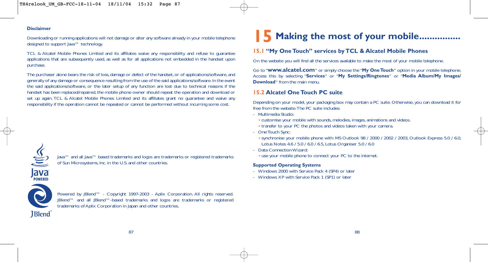 15 Making the most of your mobile................15.1 “My One Touch” services by TCL &amp; Alcatel Mobile PhonesOn the website you will find all the services available to make the most of your mobile telephone.Go to “www.alcatel.com” or simply choose the “My One Touch” option in your mobile telephone.Access this by selecting “Services” or “My Settings/Ringtones” or “Media Album/My Images/Download” from the main menu.15.2 Alcatel One Touch PC suiteDepending on your model,your packaging box may contain a PC suite. Otherwise, you can download it forfree from the website.The PC suite includes:-Multimedia Studio:•customise your mobile with sounds,melodies, images, animations and videos.•transfer to your PC the photos and videos taken with your camera.-One Touch  Sync:•synchronise your mobile phone with: MS Outlook 98 / 2000 / 2002 / 2003, Outlook Express 5.0 / 6.0,Lotus Notes 4.6 / 5.0 / 6.0 / 6.5, Lotus Organiser 5.0 / 6.0-Data Connection Wizard:•use your mobile phone to connect your PC to the internet.Supported Operating Systems-Windows 2000 with Service Pack 4 (SP4) or later-Windows XP with Service Pack 1 (SP1) or later8887DisclaimerDownloading or running applications will not damage or alter any software already in your mobile telephonedesigned to support Java™ technology.TCL &amp; Alcatel Mobile Phones Limited and its affiliates waive any responsibility and refuse to guaranteeapplications that are subsequently used, as well as for all applications not embedded in the handset uponpurchase.The purchaser alone bears the risk of loss,damage or defect of the handset,or of applications/software, andgenerally of any damage or consequence resulting from the use of the said applications/software.In the eventthe said applications/software, or the later setup of any function are lost due to technical reasons if thehandset has been replaced/repaired,the mobile phone owner should repeat the operation and download orset up again. TCL &amp; Alcatel Mobile Phones Limited and its affiliates grant no guarantee and waive anyresponsibility if the operation cannot be repeated or cannot be performed without incurring some cost.Java™ and all Java™ based trademarks and logos are trademarks or registered trademarksof Sun Microsystems,Inc. in the U.S. and other countries.Powered by JBlend™ - Copyright 1997-2003 - Aplix Corporation. All rights reserved.JBlend™ and all JBlend™-based trademarks and logos are trademarks or registeredtrademarks of Aplix Corporation in Japan and other countries.TH4relook_UM_GB-FCC-18-11-04  18/11/04  15:32  Page 87