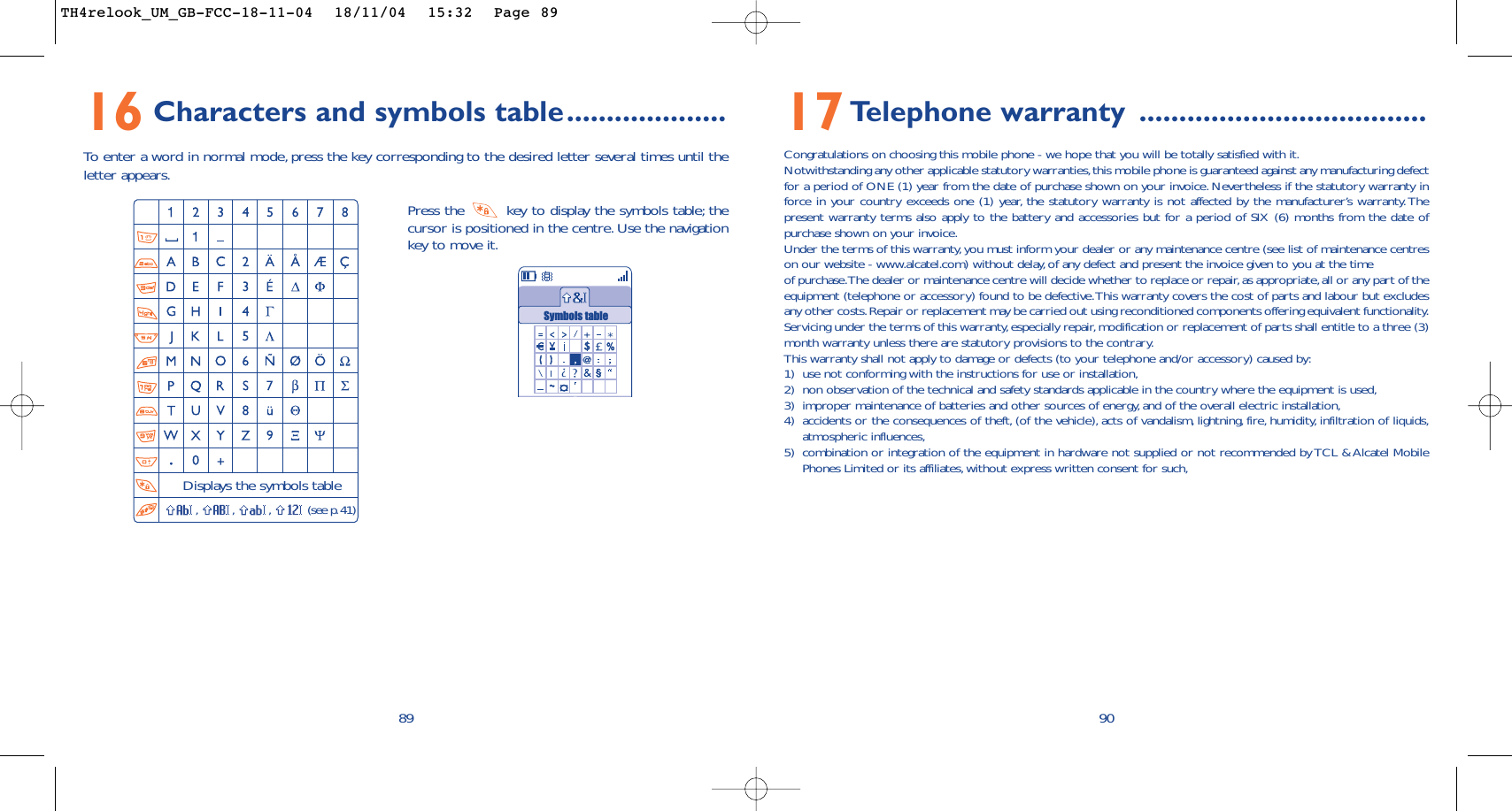 9017Telephone warranty ....................................Congratulations on choosing this mobile phone - we hope that you will be totally satisfied with it.Notwithstanding any other applicable statutory warranties,this mobile phone is guaranteed against any manufacturing defectfor a period of ONE (1) year from the date of purchase shown on your invoice. Nevertheless if the statutory warranty inforce in your country exceeds one (1) year, the statutory warranty is not affected by the manufacturer’s warranty.Thepresent warranty terms also apply to the battery and accessories but for a period of SIX (6) months from the date ofpurchase shown on your invoice.Under the terms of this warranty, you must inform your dealer or any maintenance centre (see list of maintenance centreson our website - www.alcatel.com) without delay, of any defect and present the invoice given to you at the timeof purchase.The dealer or maintenance centre will decide whether to replace or repair,as appropriate,all or any part of theequipment (telephone or accessory) found to be defective.This warranty covers the cost of parts and labour but excludesany other costs.Repair or replacement may be carried out using reconditioned components offering equivalent functionality.Servicing under the terms of this warranty,especially repair, modification or replacement of parts shall entitle to a three (3)month warranty unless there are statutory provisions to the contrary.This warranty shall not apply to damage or defects (to your telephone and/or accessory) caused by:1) use not conforming with the instructions for use or installation,2) non observation of the technical and safety standards applicable in the country where the equipment is used,3) improper maintenance of batteries and other sources of energy, and of the overall electric installation,4) accidents or the consequences of theft, (of the vehicle), acts of vandalism, lightning, fire, humidity, infiltration of liquids,atmospheric influences,5) combination or integration of the equipment in hardware not supplied or not recommended by TCL &amp; Alcatel MobilePhones Limited or its affiliates, without express written consent for such,16 Characters and symbols table....................To   enter a word in normal mode, press the key corresponding to the desired letter several times until theletter appears.89Press the  key to display the symbols table; thecursor is positioned in the centre. Use the navigationkey to move it.Displays the symbols table,,,(see p.41)Symbols tableTH4relook_UM_GB-FCC-18-11-04  18/11/04  15:32  Page 89