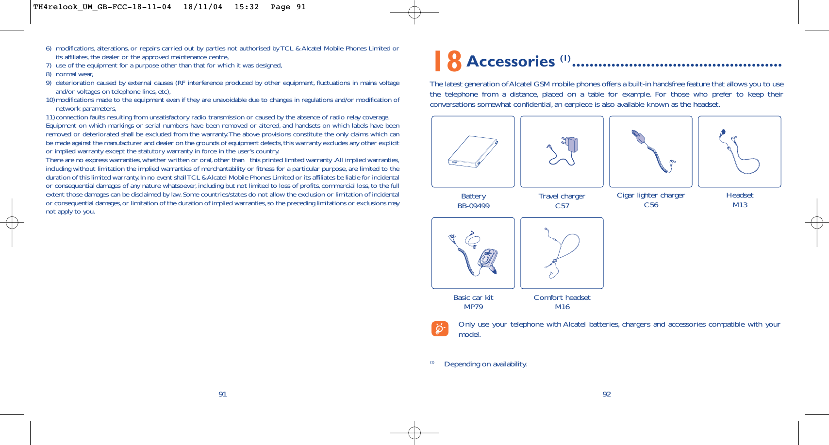 18Accessories (1) ................................................The latest generation of Alcatel GSM mobile phones offers a built-in handsfree feature that allows you to usethe telephone from a distance, placed on a table for example. For those who prefer to keep theirconversations somewhat confidential, an earpiece is also available known as the headset.92Battery BB-09499 Travel chargerC57 Cigar lighter chargerC56 HeadsetM13Comfort headsetM16(1) Depending on availability.Only use your telephone with Alcatel batteries, chargers and accessories compatible with yourmodel.Basic car kitMP796) modifications, alterations, or repairs carried out by parties not authorised by TCL &amp; Alcatel Mobile Phones Limited orits affiliates, the dealer or the approved maintenance centre,7) use of the equipment for a purpose other than that for which it was designed,8) normal wear,9) deterioration caused by external causes (RF interference produced by other equipment, fluctuations in mains voltageand/or voltages on telephone lines,etc),10)modifications made to the equipment even if they are unavoidable due to changes in regulations and/or modification ofnetwork parameters,11)connection faults resulting from unsatisfactory radio transmission or caused by the absence of radio relay coverage.Equipment on which markings or serial numbers have been removed or altered, and handsets on which labels have beenremoved or deteriorated shall be excluded from the warranty.The above provisions constitute the only claims which canbe made against the manufacturer and dealer on the grounds of equipment defects,this warranty excludes any other explicitor implied warranty except the statutory warranty in force in the user’s country.There are no express warranties,whether written or oral,other than   this printed limited warranty .All implied warranties,including without limitation the implied warranties of merchantability or fitness for a particular purpose, are limited to theduration of this limited warranty.In no event shall TCL &amp; Alcatel Mobile Phones Limited or its affiliates be liable for incidentalor consequential damages of any nature whatsoever, including but not limited to loss of profits, commercial loss,to the fullextent those damages can be disclaimed by law.Some countries/states do not allow the exclusion or limitation of incidentalor consequential damages,or limitation of the duration of implied warranties,so the preceding limitations or exclusions maynot apply to you.91TH4relook_UM_GB-FCC-18-11-04  18/11/04  15:32  Page 91