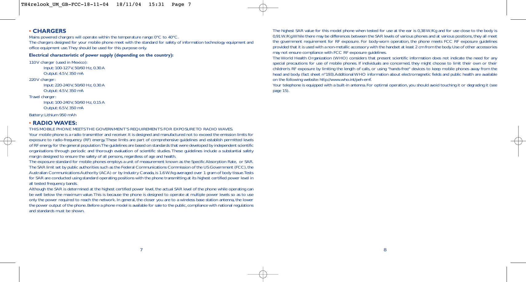 The highest SAR value for this model phone when tested for use at the ear is 0,38 W/Kg and for use close to the body is0,91 W/Kg.While there may be differences between the SAR levels of various phones and at various positions,they all meetthe government requirement for RF exposure. For body-worn operation, the phone meets FCC RF exposure guidelinesprovided that it is used with a non-metallic accessory with the handset at least 2 cm from the body.Use of other accessoriesmay not ensure compliance with FCC RF exposure guidelines.The World Health Organization (WHO) considers that present scientific information does not indicate the need for anyspecial precautions for use of mobile phones. If individuals are concerned, they might choose to limit their own or theirchildren&apos;s RF exposure by limiting the length of calls, or using &quot;hands-free&quot; devices to keep mobile phones away from thehead and body. (fact sheet n°193).Additional WHO information about electromagnetic fields and public health are availableon the following website: http://www.who.int/peh-emf.Your telephone is equipped with a built-in antenna. For optimal operation, you should avoid touching it or degrading it (seepage 15).8•CHARGERSMains powered chargers will operate within the temperature range:0°C to 40°C.The chargers designed for your mobile phone meet with the standard for safety of information technology equipment andoffice equipment use.They should be used for this purpose only.Electrical characteristic of power supply (depending on the country):110 V charger (used in Mexico):Input: 100-127 V, 50/60  Hz, 0.30 AOutput: 4.5 V, 350  mA220 V  charger:Input: 220-240 V, 50/60  Hz, 0.30 AOutput: 4.5 V, 350  mATravel charger:Input: 100-240 V, 50/60  Hz, 0.15 AOutput: 6.5 V, 350  mABattery: Lithium 950 mAh•RADIO WAVES:THIS MOBILE PHONE MEETS THE GOVERNMENT’S REQUIREMENTS FOR EXPOSURE TO RADIO WAVES.Your mobile phone is a radio transmitter and receiver.It is designed and manufactured not to exceed the emission limits forexposure to radio-frequency (RF) energy.These limits are part of comprehensive guidelines and establish permitted levelsof RF energy for the general population.The guidelines are based on standards that were developed by independent scientificorganisations through periodic and thorough evaluation of scientific studies.These guidelines include a substantial safetymargin designed to ensure the safety of all persons,regardless of age and health.The exposure standard for mobile phones employs a unit of measurement known as the Specific Absorption Rate, or SAR.The SAR limit set by public authorities such as the Federal Communications Commission of the US Government (FCC),theAustralian Communications Authority (ACA) or by Industry Canada, is 1.6 W/kg averaged over 1 gram of body tissue.Testsfor SAR are conducted using standard operating positions with the phone transmitting at its highest certified power level inall tested frequency bands.Although the SAR is determined at the highest certified power level, the actual SAR level of the phone while operating canbe well below the maximum value.This is because the phone is designed to operate at multiple power levels so as to useonly the power required to reach the network. In general, the closer you are to a wireless base station antenna, the lowerthe power output of the phone.Before a phone model is available for sale to the public,compliance with national regulationsand standards must be shown.7TH4relook_UM_GB-FCC-18-11-04  18/11/04  15:31  Page 7