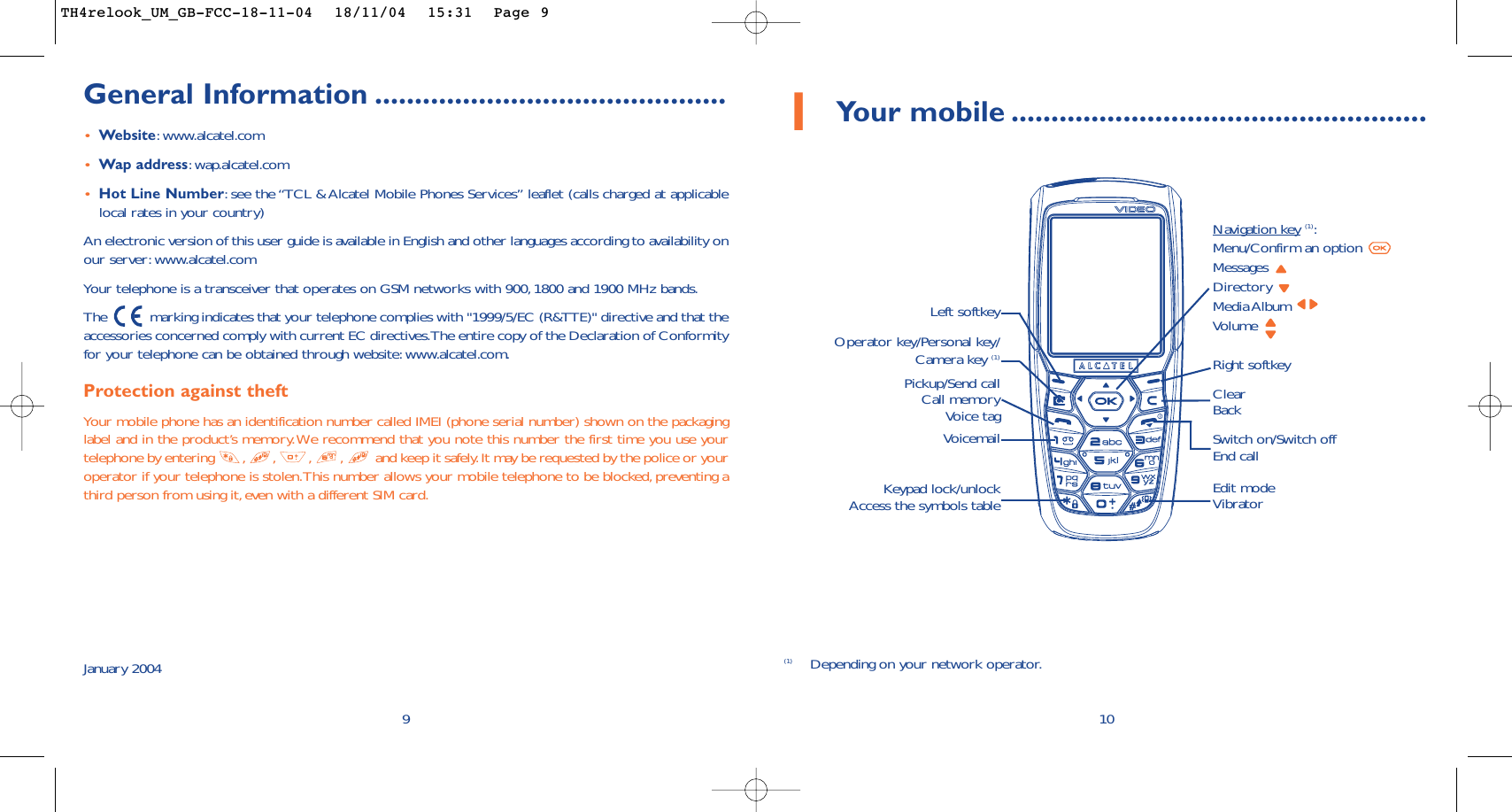 1Your mobile ....................................................10ClearBackVoicemail Switch on/Switch offEnd callKeypad lock/unlockAccess the symbols tableLeft softkeyRight softkeyOperator key/Personal key/Camera key (1)Pickup/Send callCall memoryVoice tagNavigation key (1):Menu/Confirm an option Messages Directory Media Album Volume Edit modeVibrator(1) Depending on your network operator.9General Information ............................................•Website:www.alcatel.com•Wap address:wap.alcatel.com•Hot Line Number:see the “TCL &amp; Alcatel Mobile Phones Services” leaflet (calls charged at applicablelocal rates in your country)An electronic version of this user guide is available in English and other languages according to availability onour server: www.alcatel.comYour telephone is a transceiver that operates on GSM networks with 900, 1800 and 1900 MHz bands.The  marking indicates that your telephone complies with &quot;1999/5/EC (R&amp;TTE)&quot; directive and that theaccessories concerned comply with current EC directives.The entire copy of the Declaration of Conformityfor your telephone can be obtained through website:www.alcatel.com.Protection against theftYour mobile phone has an identification number called IMEI (phone serial number) shown on the packaginglabel and in the product’s memory.We recommend that you note this number the first time you use yourtelephone by entering  , , , , and keep it safely.It may be requested by the police or youroperator if your telephone is stolen.This number allows your mobile telephone to be blocked, preventing athird person from using it, even with a different SIM card.January 2004TH4relook_UM_GB-FCC-18-11-04  18/11/04  15:31  Page 9