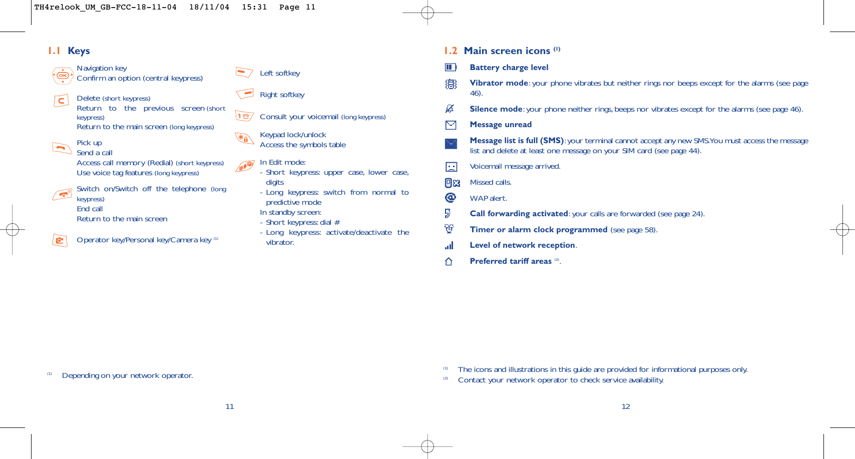 1.2 Main screen icons (1)Battery charge levelVibrator mode:your phone vibrates but neither rings nor beeps except for the alarms (see page46).Silence mode:your phone neither rings, beeps nor vibrates except for the alarms (see page 46).Message unreadMessage list is full (SMS):your terminal cannot accept any new SMS.You must access the messagelist and delete at least one message on your SIM card (see page 44).Voicemail message arrived.Missed calls.WAP alert.Call forwarding activated:your calls are forwarded (see page 24).Timer or alarm clock programmed (see page 58).Level of network reception.Preferred tariff areas (2).12(1) The icons and illustrations in this guide are provided for informational purposes only.(2) Contact your network operator to check service availability.11Navigation keyConfirm an option (central keypress)Delete (short keypress)Return to the previous screen (shortkeypress)Return to the main screen (long keypress)Pick upSend a callAccess call memory (Redial) (short keypress)Use voice tag features (long keypress)Switch on/Switch off the telephone (longkeypress)End callReturn to the main screen Operator key/Personal key/Camera key (1)Left softkeyRight softkeyConsult your voicemail (long keypress)Keypad lock/unlockAccess the symbols tableIn Edit mode:-Short keypress: upper case, lower case,digits-Long keypress: switch from normal topredictive modeIn standby screen:-Short keypress: dial #-Long keypress: activate/deactivate thevibrator.1.1 Keys(1) Depending on your network operator.TH4relook_UM_GB-FCC-18-11-04  18/11/04  15:31  Page 11