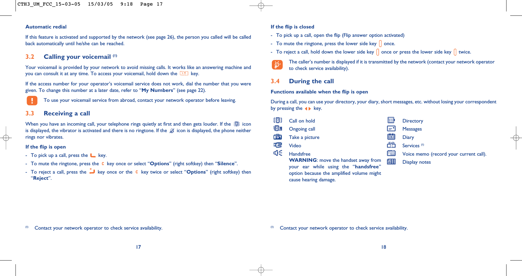 If the flip is closed- To pick up a call, open the flip (Flip answer option activated)- To mute the ringtone, press the lower side key  once. - To reject a call, hold down the lower side key  once or press the lower side key  twice.The caller’s number is displayed if it is transmitted by the network (contact your network operatorto check service availability).3.4 During the callFunctions available when the flip is openDuring a call, you can use your directory, your diary, short messages, etc. without losing your correspondentby pressing the  key.18(1) Contact your network operator to check service availability.Call on holdOngoing callTake a pictureVideoHandsfreeWARNING: move the handset away fromyour ear while using the “handsfree”option because the amplified volume mightcause hearing damage.DirectoryMessages DiaryServices (1)Voice memo (record your current call).Display notes17Automatic redialIf this feature is activated and supported by the network (see page 26), the person you called will be calledback automatically until he/she can be reached.3.2 Calling your voicemail (1)Your voicemail is provided by your network to avoid missing calls. It works like an answering machine andyou can consult it at any time. To access your voicemail, hold down the  key.If the access number for your operator’s voicemail service does not work, dial the number that you weregiven. To change this number at a later date, refer to “My Numbers” (see page 22).To use your voicemail service from abroad, contact your network operator before leaving.3.3 Receiving a callWhen you have an incoming call, your telephone rings quietly at first and then gets louder. If the  iconis displayed, the vibrator is activated and there is no ringtone. If the  icon is displayed, the phone neitherrings nor vibrates.If the flip is open- To pick up a call, press the  key.- To mute the ringtone, press the  key once or select “Options” (right softkey) then “Silence”.- To reject a call, press the  key once or the  key twice or select “Options” (right softkey) then“Reject”.17(1) Contact your network operator to check service availability.CTH3_UM_FCC_15-03-05  15/03/05  9:18  Page 17