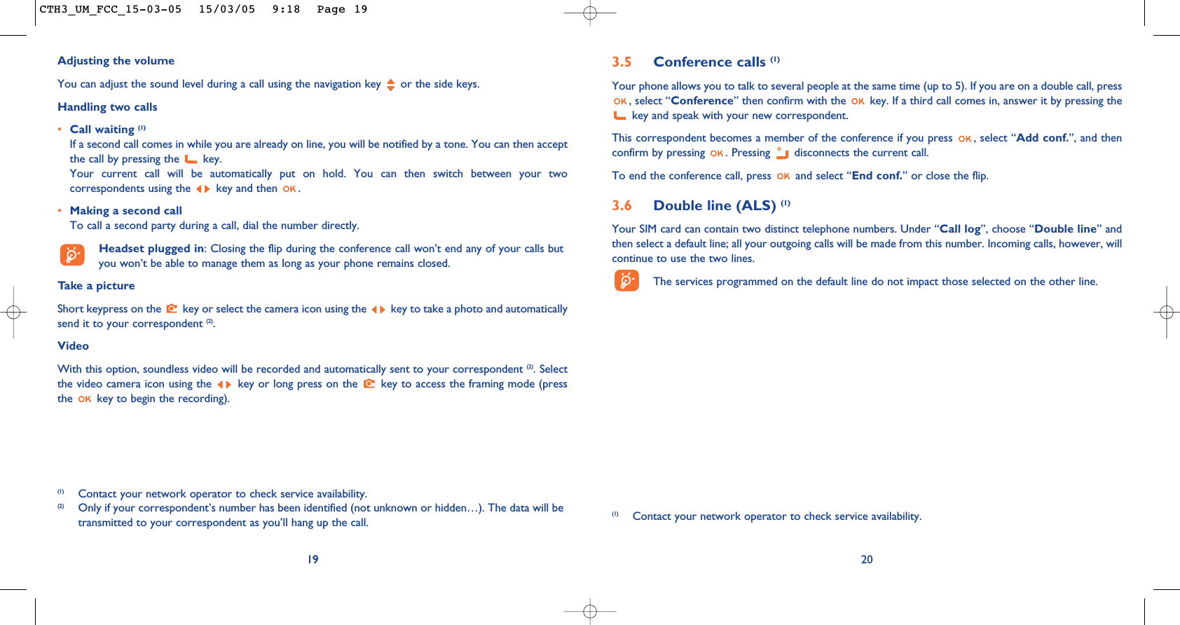 3.5 Conference calls (1)Your phone allows you to talk to several people at the same time (up to 5). If you are on a double call, press, select “Conference” then confirm with the  key. If a third call comes in, answer it by pressing thekey and speak with your new correspondent.This correspondent becomes a member of the conference if you press  , select “Add conf.”, and thenconfirm by pressing  . Pressing  disconnects the current call.To end the conference call, press  and select “End conf.” or close the flip. 3.6 Double line (ALS) (1)Your SIM card can contain two distinct telephone numbers. Under “Call log”, choose “Double line” andthen select a default line; all your outgoing calls will be made from this number. Incoming calls, however, willcontinue to use the two lines.The services programmed on the default line do not impact those selected on the other line.20(1) Contact your network operator to check service availability.19Adjusting the volumeYou can adjust the sound level during a call using the navigation key  or the side keys.Handling two calls•Call waiting (1)If a second call comes in while you are already on line, you will be notified by a tone. You can then acceptthe call by pressing the  key. Your current call will be automatically put on hold. You can then switch between your twocorrespondents using the  key and then  .•Making a second callTo call a second party during a call, dial the number directly.Headset plugged in: Closing the flip during the conference call won’t end any of your calls butyou won’t be able to manage them as long as your phone remains closed.Take a pictureShort keypress on the  key or select the camera icon using the  key to take a photo and automaticallysend it to your correspondent (2).VideoWith this option, soundless video will be recorded and automatically sent to your correspondent (2). Selectthe video camera icon using the  key or long press on the  key to access the framing mode (pressthe  key to begin the recording).19(1) Contact your network operator to check service availability.(2) Only if your correspondent’s number has been identified (not unknown or hidden…). The data will betransmitted to your correspondent as you’ll hang up the call.CTH3_UM_FCC_15-03-05  15/03/05  9:18  Page 19