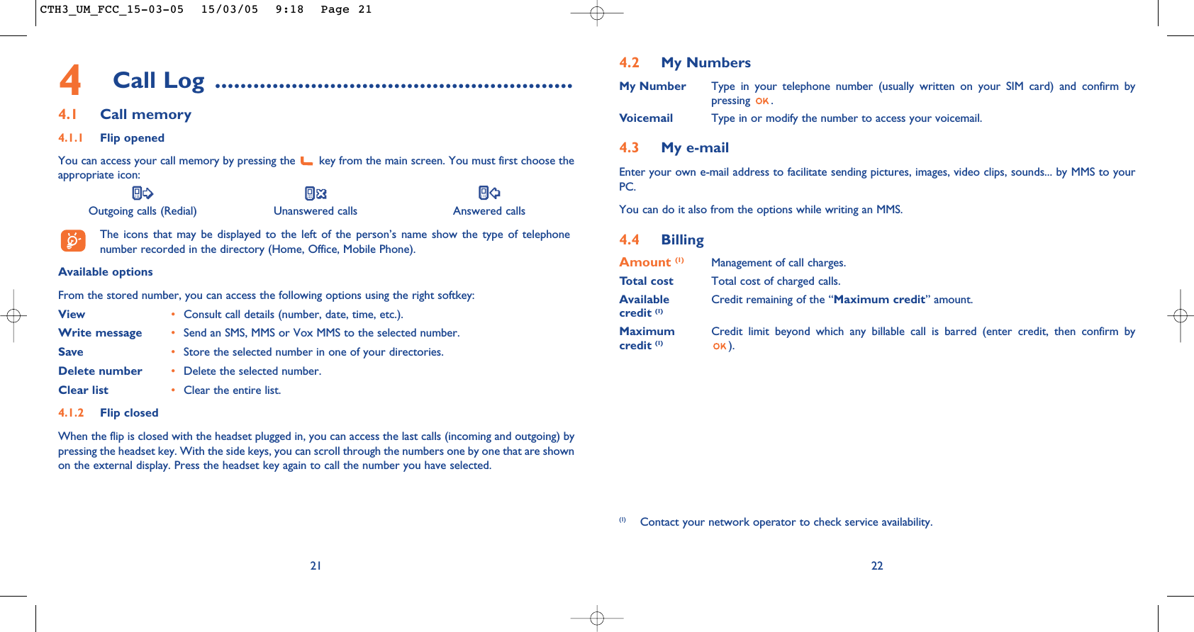 4.2 My NumbersMy Number Type in your telephone number (usually written on your SIM card) and confirm bypressing .Voicemail Type in or modify the number to access your voicemail. 4.3 My e-mail Enter your own e-mail address to facilitate sending pictures, images, video clips, sounds... by MMS to yourPC.You can do it also from the options while writing an MMS.4.4 BillingAmount (1) Management of call charges.Total cost Total cost of charged calls.Available  Credit remaining of the “Maximum credit” amount.credit (1)Maximum  Credit limit beyond which any billable call is barred (enter credit, then confirm by credit (1) ).22(1) Contact your network operator to check service availability.4Call Log ........................................................4.1 Call memory4.1.1 Flip openedYou can access your call memory by pressing the  key from the main screen. You must first choose theappropriate icon:Outgoing calls (Redial) Unanswered calls Answered calls The icons that may be displayed to the left of the person’s name show the type of telephonenumber recorded in the directory (Home, Office, Mobile Phone).Available optionsFrom the stored number, you can access the following options using the right softkey:View •Consult call details (number, date, time, etc.).Write message •Send an SMS, MMS or Vox MMS to the selected number.Save •Store the selected number in one of your directories.Delete number •Delete the selected number.Clear list •Clear the entire list.4.1.2 Flip closedWhen the flip is closed with the headset plugged in, you can access the last calls (incoming and outgoing) bypressing the headset key. With the side keys, you can scroll through the numbers one by one that are shownon the external display. Press the headset key again to call the number you have selected.21CTH3_UM_FCC_15-03-05  15/03/05  9:18  Page 21