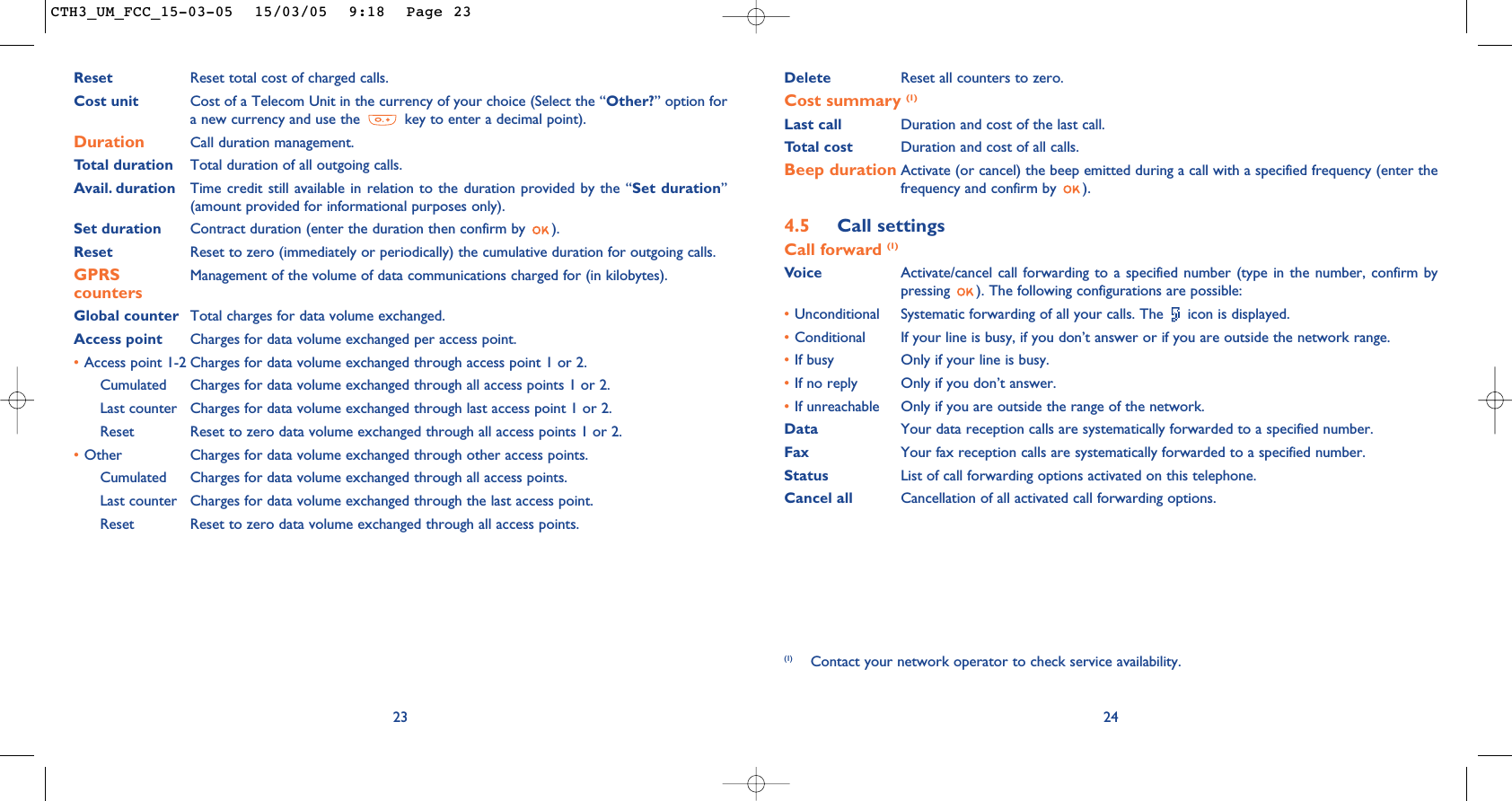 Delete  Reset all counters to zero.Cost summary (1)Last call Duration and cost of the last call.Total cost Duration and cost of all calls.Beep duration Activate (or cancel) the beep emitted during a call with a specified frequency (enter thefrequency and confirm by  ).4.5 Call settingsCall forward (1)Voice Activate/cancel call forwarding to a specified number (type in the number, confirm bypressing  ). The following configurations are possible:•Unconditional Systematic forwarding of all your calls. The  icon is displayed.•Conditional If your line is busy, if you don’t answer or if you are outside the network range.•If busy Only if your line is busy.•If no reply Only if you don’t answer.•If unreachable Only if you are outside the range of the network.Data Your data reception calls are systematically forwarded to a specified number.Fax Your fax reception calls are systematically forwarded to a specified number.Status List of call forwarding options activated on this telephone.Cancel all Cancellation of all activated call forwarding options.24(1) Contact your network operator to check service availability.23Reset Reset total cost of charged calls.Cost unit Cost of a Telecom Unit in the currency of your choice (Select the “Other?” option fora new currency and use the  key to enter a decimal point).Duration Call duration management.Total duration Total duration of all outgoing calls.Avail. duration Time credit still available in relation to the duration provided by the “Set duration”(amount provided for informational purposes only).Set duration Contract duration (enter the duration then confirm by  ).Reset Reset to zero (immediately or periodically) the cumulative duration for outgoing calls.GPRS Management of the volume of data communications charged for (in kilobytes).countersGlobal counter Total charges for data volume exchanged.Access point Charges for data volume exchanged per access point.•Access point 1-2 Charges for data volume exchanged through access point 1 or 2.Cumulated Charges for data volume exchanged through all access points 1 or 2.Last counter Charges for data volume exchanged through last access point 1 or 2.Reset  Reset to zero data volume exchanged through all access points 1 or 2.•Other Charges for data volume exchanged through other access points.Cumulated Charges for data volume exchanged through all access points.Last counter Charges for data volume exchanged through the last access point.Reset  Reset to zero data volume exchanged through all access points.CTH3_UM_FCC_15-03-05  15/03/05  9:18  Page 23