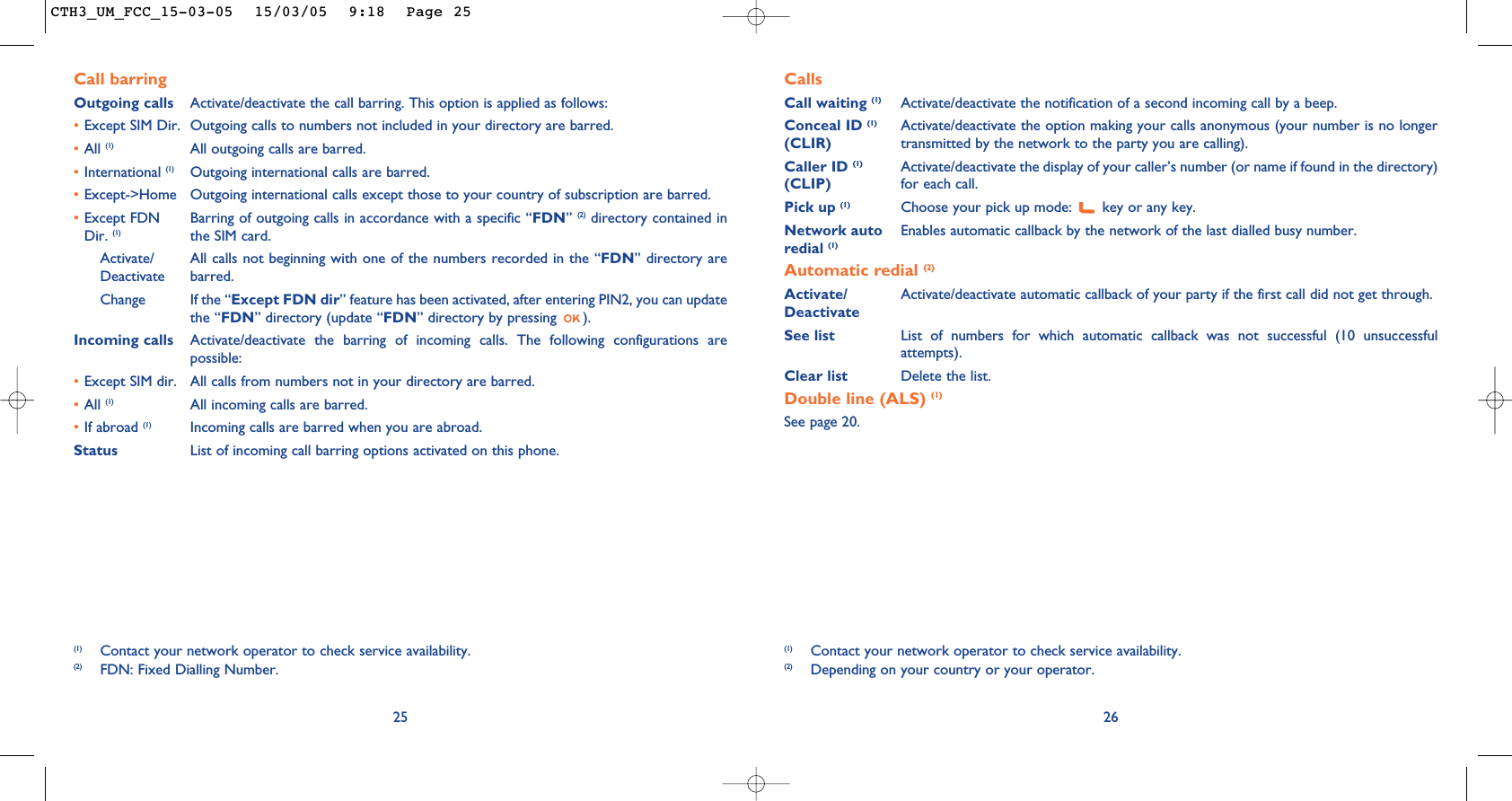 CallsCall waiting (1) Activate/deactivate the notification of a second incoming call by a beep.Conceal ID (1) Activate/deactivate the option making your calls anonymous (your number is no longer (CLIR) transmitted by the network to the party you are calling).Caller ID (1) Activate/deactivate the display of your caller’s number (or name if found in the directory)  (CLIP) for each call.Pick up (1) Choose your pick up mode:  key or any key.Network auto Enables automatic callback by the network of the last dialled busy number.redial (1)Automatic redial (2)Activate/ Activate/deactivate automatic callback of your party if the first call did not get through.DeactivateSee list List of numbers for which automatic callback was not successful (10 unsuccessfulattempts).Clear list Delete the list.Double line (ALS) (1)See page 20.26(1) Contact your network operator to check service availability.(2) Depending on your country or your operator.25Call barringOutgoing calls Activate/deactivate the call barring. This option is applied as follows:•Except SIM Dir. Outgoing calls to numbers not included in your directory are barred.•All (1) All outgoing calls are barred.•International (1) Outgoing international calls are barred.•Except-&gt;Home Outgoing international calls except those to your country of subscription are barred.•Except FDN  Barring of outgoing calls in accordance with a specific “FDN” (2) directory contained in Dir. (1) the SIM card.Activate/ All calls not beginning with one of the numbers recorded in the “FDN” directory are Deactivate barred.Change If the “Except FDN dir” feature has been activated, after entering PIN2, you can updatethe “FDN” directory (update “FDN” directory by pressing  ).Incoming calls Activate/deactivate the barring of incoming calls. The following configurations arepossible:•Except SIM dir. All calls from numbers not in your directory are barred.•All (1) All incoming calls are barred.•If abroad (1) Incoming calls are barred when you are abroad.Status List of incoming call barring options activated on this phone.(1) Contact your network operator to check service availability.(2) FDN: Fixed Dialling Number.CTH3_UM_FCC_15-03-05  15/03/05  9:18  Page 25