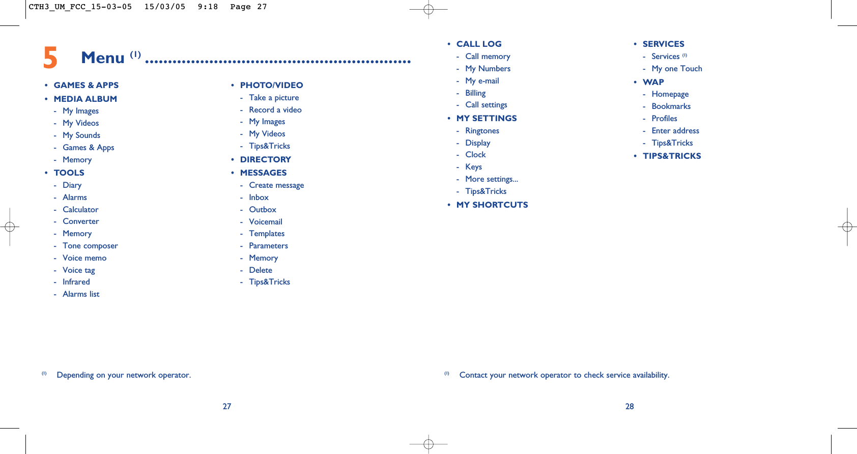 28(1) Contact your network operator to check service availability.• CALL LOG- Call memory - My Numbers- My e-mail- Billing- Call settings• MY SETTINGS- Ringtones- Display - Clock- Keys- More settings...- Tips&amp;Tricks• MY SHORTCUTS• SERVICES - Services (1)- My one Touch •WAP- Homepage- Bookmarks- Profiles- Enter address- Tips&amp;Tricks• TIPS&amp;TRICKS5Menu (1) ..........................................................• GAMES &amp; APPS• MEDIA ALBUM- My Images- My Videos- My Sounds- Games &amp; Apps- Memory• TOOLS- Diary- Alarms- Calculator- Converter- Memory- Tone composer- Voice memo- Voice tag- Infrared- Alarms list• PHOTO/VIDEO- Take a picture- Record a video- My Images- My Videos- Tips&amp;Tricks• DIRECTORY• MESSAGES- Create message- Inbox- Outbox- Voicemail- Templates- Parameters- Memory- Delete- Tips&amp;Tricks27(1) Depending on your network operator.CTH3_UM_FCC_15-03-05  15/03/05  9:18  Page 27