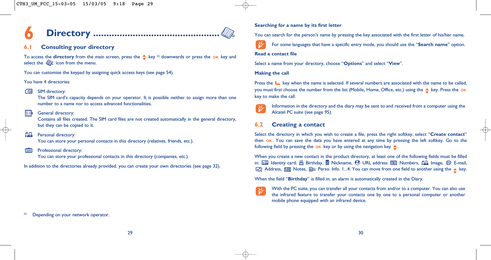 30Searching for a name by its first letterYou can search for the person’s name by pressing the key associated with the first letter of his/her name.For some languages that have a specific entry mode, you should use the “Search name” option.Read a contact fileSelect a name from your directory, choose “Options” and select “View”.Making the callPress the  key when the name is selected. If several numbers are associated with the name to be called,you must first choose the number from the list (Mobile, Home, Office, etc.) using the key. Press the key to make the call.Information in the directory and the diary may be sent to and received from a computer using theAlcatel PC suite (see page 95).6.2 Creating a contactSelect the directory in which you wish to create a file, press the right softkey, select “Create contact”then  . You can save the data you have entered at any time by pressing the left softkey. Go to thefollowing field by pressing the  key or by using the navigation key  .When you create a new contact in the product directory, at least one of the following fields must be filledin: Identity card, Birthday, Nickname, URL address Numbers, Image, E-mail,Address,  Notes,  Perso. Info. 1...4. You can move from one field to another using the  key.When the field “Birthday” is filled in, an alarm is automatically created in the Diary.With the PC suite, you can transfer all your contacts from and/or to a computer. You can also usethe infrared feature to transfer your contacts one by one to a personal computer or anothermobile phone equipped with an infrared device.6Directory ................................................6.1 Consulting your directoryTo access the directory from the main screen, press the  key (1) downwards or press the  key andselect the  icon from the menu. You can customise the keypad by assigning quick access keys (see page 54).You have 4 directories:SIM directory:The SIM card’s capacity depends on your operator. It is possible neither to assign more than onenumber to a name nor to access advanced functionalities.General directory:Contains all files created. The SIM card files are not created automatically in the general directory,but they can be copied to it.Personal directory:You can store your personal contacts in this directory (relatives, friends, etc.).Professional directory:You can store your professional contacts in this directory (companies, etc.).In addition to the directories already provided, you can create your own directories (see page 32).29(1) Depending on your network operator.CTH3_UM_FCC_15-03-05  15/03/05  9:18  Page 29