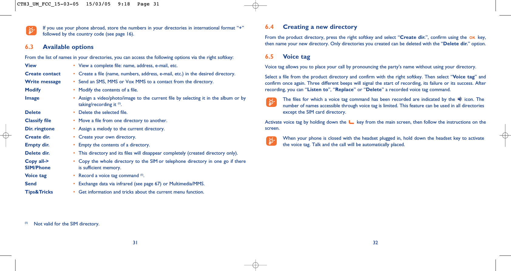 6.4 Creating a new directoryFrom the product directory, press the right softkey and select “Create dir.”, confirm using the  key,then name your new directory. Only directories you created can be deleted with the “Delete dir.” option.6.5 Voice tagVoice tag allows you to place your call by pronouncing the party’s name without using your directory.Select a file from the product directory and confirm with the right softkey. Then select “Voice tag” andconfirm once again. Three different beeps will signal the start of recording, its failure or its success. Afterrecording, you can “Listen to”, “Replace” or “Delete” a recorded voice tag command.The files for which a voice tag command has been recorded are indicated by the  icon. Thenumber of names accessible through voice tag is limited. This feature can be used in all directoriesexcept the SIM card directory.Activate voice tag by holding down the  key from the main screen, then follow the instructions on thescreen.When your phone is closed with the headset plugged in, hold down the headset key to activatethe voice tag. Talk and the call will be automatically placed.32If you use your phone abroad, store the numbers in your directories in international format “+”followed by the country code (see page 16).6.3 Available optionsFrom the list of names in your directories, you can access the following options via the right softkey:View •View a complete file: name, address, e-mail, etc.Create contact •Create a file (name, numbers, address, e-mail, etc.) in the desired directory.Write message •Send an SMS, MMS or Vox MMS to a contact from the directory.Modify •Modify the contents of a file.Image •Assign a video/photo/image to the current file by selecting it in the album or bytaking/recording it (1).Delete •Delete the selected file.Classify file •Move a file from one directory to another.Dir. ringtone  •Assign a melody to the current directory.Create dir. •Create your own directory.Empty dir. •Empty the contents of a directory.Delete dir. •This directory and its files will disappear completely (created directory only).Copy all-&gt; •Copy the whole directory to the SIM or telephone directory in one go if there SIM/Phone is sufficient memory.Voice tag •Record a voice tag command (1).Send •Exchange data via infrared (see page 67) or Multimedia/MMS.Tips&amp;Tricks •Get information and tricks about the current menu function.31(1) Not valid for the SIM directory.CTH3_UM_FCC_15-03-05  15/03/05  9:18  Page 31