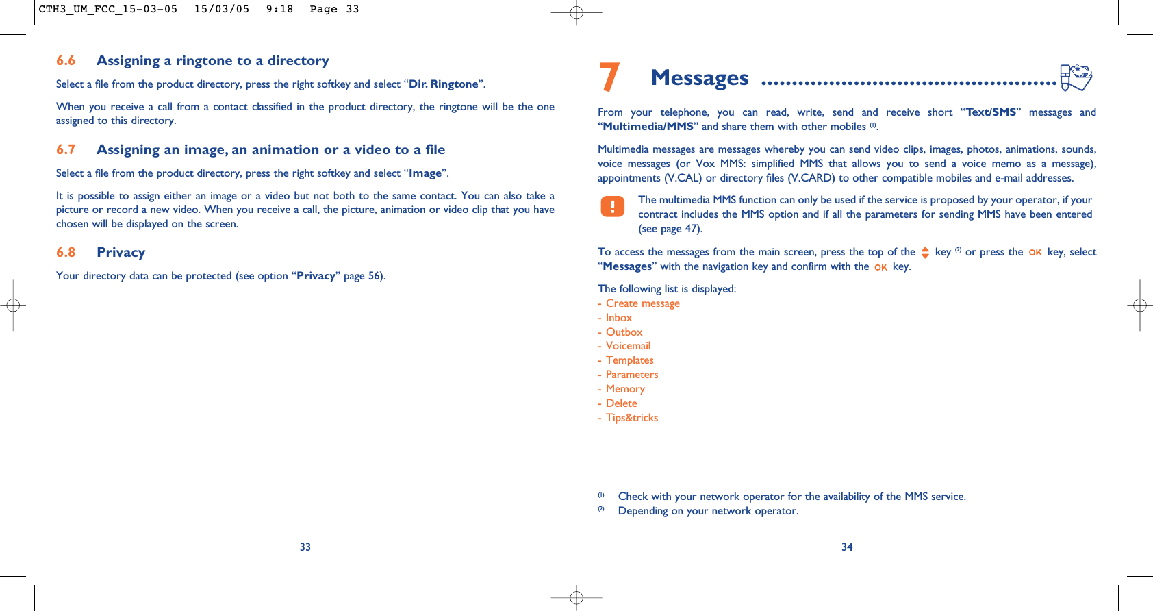 7Messages ................................................From your telephone, you can read, write, send and receive short “Text/SMS” messages and“Multimedia/MMS” and share them with other mobiles (1). Multimedia messages are messages whereby you can send video clips, images, photos, animations, sounds,voice messages (or Vox MMS: simplified MMS that allows you to send a voice memo as a message),appointments (V.CAL) or directory files (V.CARD) to other compatible mobiles and e-mail addresses. The multimedia MMS function can only be used if the service is proposed by your operator, if yourcontract includes the MMS option and if all the parameters for sending MMS have been entered(see page 47).To access the messages from the main screen, press the top of the  key (2) or press the  key, select“Messages” with the navigation key and confirm with the  key. The following list is displayed:- Create message- Inbox- Outbox- Voicemail- Templates- Parameters- Memory- Delete- Tips&amp;tricks34(1) Check with your network operator for the availability of the MMS service.(2) Depending on your network operator.6.6 Assigning a ringtone to a directorySelect a file from the product directory, press the right softkey and select “Dir. Ringtone”.When you receive a call from a contact classified in the product directory, the ringtone will be the oneassigned to this directory.6.7 Assigning an image, an animation or a video to a fileSelect a file from the product directory, press the right softkey and select “Image”.It is possible to assign either an image or a video but not both to the same contact. You can also take apicture or record a new video. When you receive a call, the picture, animation or video clip that you havechosen will be displayed on the screen.6.8 PrivacyYour directory data can be protected (see option “Privacy” page 56). 33CTH3_UM_FCC_15-03-05  15/03/05  9:18  Page 33