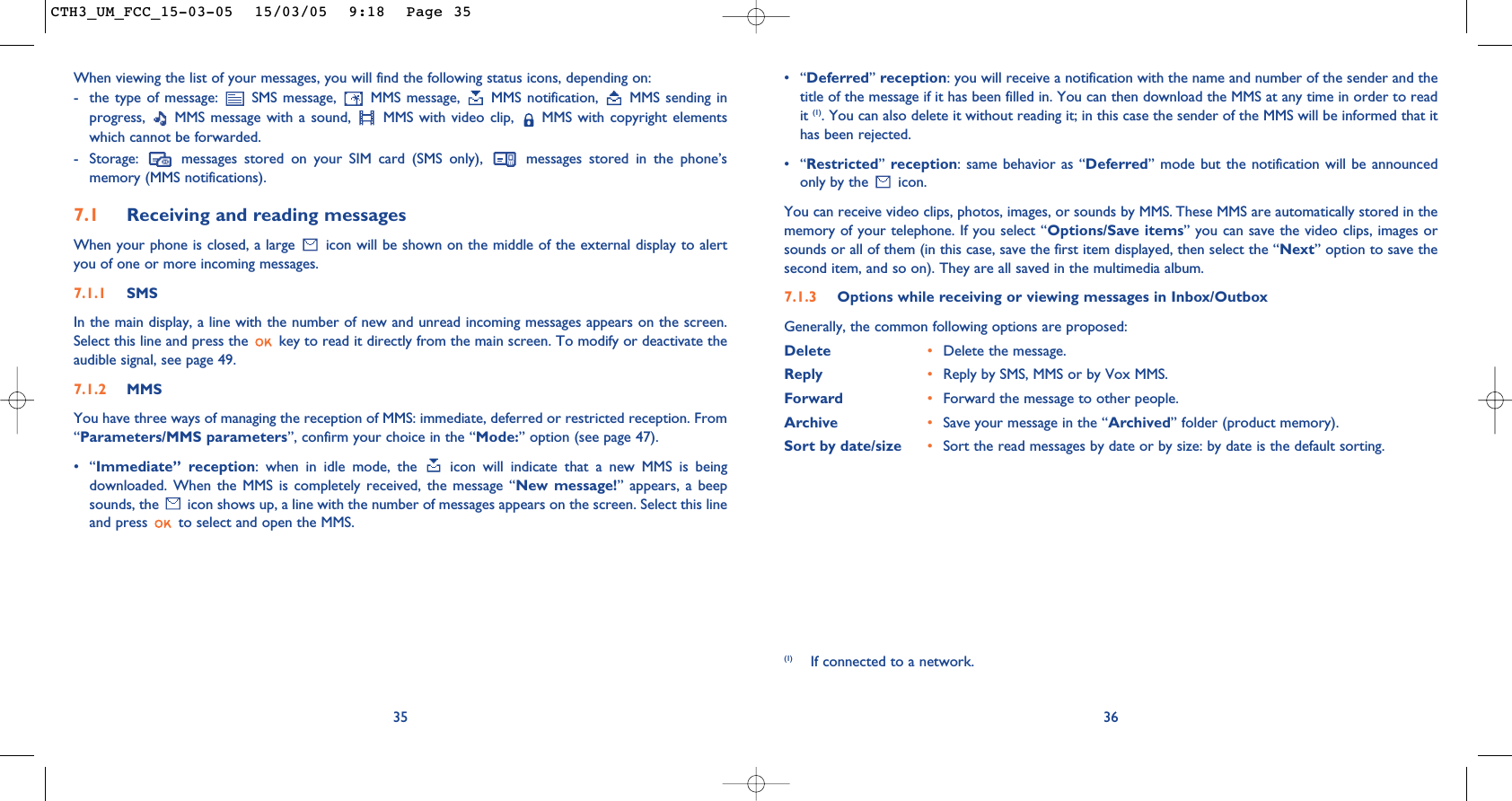 •“Deferred”reception: you will receive a notification with the name and number of the sender and thetitle of the message if it has been filled in. You can then download the MMS at any time in order to readit (1). You can also delete it without reading it; in this case the sender of the MMS will be informed that ithas been rejected.•“Restricted” reception: same behavior as “Deferred” mode but the notification will be announcedonly by the  icon. You can receive video clips, photos, images, or sounds by MMS. These MMS are automatically stored in thememory of your telephone. If you select “Options/Save items” you can save the video clips, images orsounds or all of them (in this case, save the first item displayed, then select the “Next” option to save thesecond item, and so on). They are all saved in the multimedia album.7.1.3 Options while receiving or viewing messages in Inbox/Outbox Generally, the common following options are proposed:Delete •Delete the message.Reply •Reply by SMS, MMS or by Vox MMS.Forward  •Forward the message to other people.Archive •Save your message in the “Archived” folder (product memory).Sort by date/size •Sort the read messages by date or by size: by date is the default sorting.36When viewing the list of your messages, you will find the following status icons, depending on:- the type of message:  SMS message,  MMS message,  MMS notification,  MMS sending inprogress,  MMS message with a sound,  MMS with video clip,  MMS with copyright elementswhich cannot be forwarded.- Storage:  messages stored on your SIM card (SMS only),  messages stored in the phone’smemory (MMS notifications).7.1 Receiving and reading messagesWhen your phone is closed, a large  icon will be shown on the middle of the external display to alertyou of one or more incoming messages.7.1.1 SMSIn the main display, a line with the number of new and unread incoming messages appears on the screen.Select this line and press the  key to read it directly from the main screen. To modify or deactivate theaudible signal, see page 49. 7.1.2 MMSYou have three ways of managing the reception of MMS: immediate, deferred or restricted reception. From“Parameters/MMS parameters”, confirm your choice in the “Mode:” option (see page 47).•“Immediate” reception: when in idle mode, the  icon will indicate that a new MMS is beingdownloaded. When the MMS is completely received, the message “New message!” appears, a beepsounds, the  icon shows up, a line with the number of messages appears on the screen. Select this lineand press  to select and open the MMS. 35(1) If connected to a network.CTH3_UM_FCC_15-03-05  15/03/05  9:18  Page 35