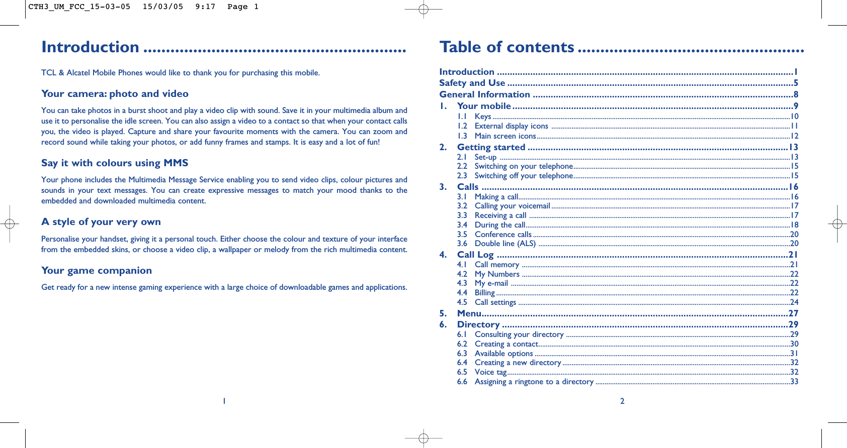 Introduction ..........................................................TCL &amp; Alcatel Mobile Phones would like to thank you for purchasing this mobile.Your camera: photo and videoYou can take photos in a burst shoot and play a video clip with sound. Save it in your multimedia album anduse it to personalise the idle screen. You can also assign a video to a contact so that when your contact callsyou, the video is played. Capture and share your favourite moments with the camera. You can zoom andrecord sound while taking your photos, or add funny frames and stamps. It is easy and a lot of fun!Say it with colours using MMSYour phone includes the Multimedia Message Service enabling you to send video clips, colour pictures andsounds in your text messages. You can create expressive messages to match your mood thanks to theembedded and downloaded multimedia content.A style of your very own Personalise your handset, giving it a personal touch. Either choose the colour and texture of your interfacefrom the embedded skins, or choose a video clip, a wallpaper or melody from the rich multimedia content.Your game companionGet ready for a new intense gaming experience with a large choice of downloadable games and applications.1Table of contents ..................................................Introduction ....................................................................................................................1Safety and Use ................................................................................................................5General Information ......................................................................................................81. Your mobile ..............................................................................................................91.1 Keys ..................................................................................................................................................................101.2 External display icons ..................................................................................................................................111.3 Main screen icons..........................................................................................................................................122. Getting started ......................................................................................................132.1 Set-up ..............................................................................................................................................................132.2  Switching on your telephone......................................................................................................................152.3  Switching off your telephone......................................................................................................................153. Calls ........................................................................................................................163.1  Making a call....................................................................................................................................................163.2  Calling your voicemail ..................................................................................................................................173.3  Receiving a call ..............................................................................................................................................173.4  During the call................................................................................................................................................183.5 Conference calls ............................................................................................................................................203.6  Double line (ALS) .........................................................................................................................................204. Call Log ..................................................................................................................214.1 Call memory ..................................................................................................................................................214.2 My Numbers ..................................................................................................................................................224.3 My e-mail ........................................................................................................................................................224.4 Billing ................................................................................................................................................................224.5 Call settings ....................................................................................................................................................245. Menu........................................................................................................................276. Directory ................................................................................................................296.1 Consulting your directory ..........................................................................................................................296.2 Creating a contact.........................................................................................................................................306.3 Available options ...........................................................................................................................................316.4 Creating a new directory ............................................................................................................................326.5 Voice tag..........................................................................................................................................................326.6 Assigning a ringtone to a directory ..........................................................................................................332CTH3_UM_FCC_15-03-05  15/03/05  9:17  Page 1