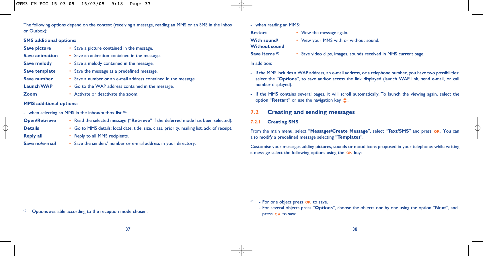 - when reading an MMS:Restart •View the message again.With sound/ •View your MMS with or without sound. Without sound Save items (1) •Save video clips, images, sounds received in MMS current page.In addition: - If the MMS includes a WAP address, an e-mail address, or a telephone number, you have two possibilities:select the “Options”, to save and/or access the link displayed (launch WAP link, send e-mail, or callnumber displayed). - If the MMS contains several pages, it will scroll automatically. To launch the viewing again, select theoption “Restart” or use the navigation key  .7.2 Creating and sending messages 7.2.1 Creating SMS From the main menu, select “Messages/Create Message”, select “Text/SMS” and press  . You canalso modify a predefined message selecting “Templates”.Customise your messages adding pictures, sounds or mood icons proposed in your telephone: while writinga message select the following options using the  key:38(1) - For one object press  to save.- For several objects press “Options”, choose the objects one by one using the option “Next”, andpress to save.37The following options depend on the context (receiving a message, reading an MMS or an SMS in the Inboxor Outbox): SMS additional options:Save picture •Save a picture contained in the message.Save animation •Save an animation contained in the message.Save melody •Save a melody contained in the message.Save template •Save the message as a predefined message.Save number •Save a number or an e-mail address contained in the message.Launch WAP •Go to the WAP address contained in the message. Zoom •Activate or deactivate the zoom.MMS additional options:- when selecting an MMS in the inbox/outbox list (1):Open/Retrieve •Read the selected message (“Retrieve” if the deferred mode has been selected). Details •Go to MMS details: local date, title, size, class, priority, mailing list, ack. of receipt.Reply all  •Reply to all MMS recipients.Save no/e-mail •Save the senders’ number or e-mail address in your directory.(1) Options available according to the reception mode chosen.CTH3_UM_FCC_15-03-05  15/03/05  9:18  Page 37