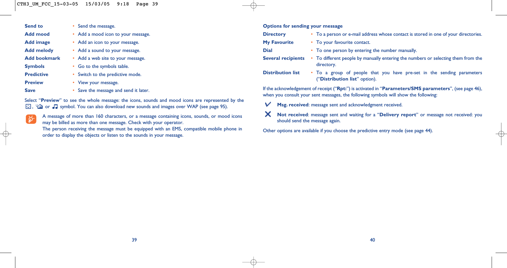 Options for sending your messageDirectory •To a person or e-mail address whose contact is stored in one of your directories. My Favourite •To your favourite contact.Dial •To one person by entering the number manually.Several recipients •To different people by manually entering the numbers or selecting them from thedirectory.Distribution list •To a group of people that you have pre-set in the sending parameters(“Distribution list” option).If the acknowledgement of receipt (“Rpt:”) is activated in “Parameters/SMS parameters”, (see page 46),when you consult your sent messages, the following symbols will show the following:Msg. received: message sent and acknowledgment received.Not received: message sent and waiting for a “Delivery report” or message not received: youshould send the message again.Other options are available if you choose the predictive entry mode (see page 44).4039Send to •Send the message.Add mood •Add a mood icon to your message.Add image •Add an icon to your message.Add melody •Add a sound to your message.Add bookmark •Add a web site to your message.Symbols •Go to the symbols table.Predictive •Switch to the predictive mode.Preview •View your message.Save •Save the message and send it later.Select “Preview” to see the whole message: the icons, sounds and mood icons are represented by the,  or  symbol. You can also download new sounds and images over WAP (see page 95).A message of more than 160 characters, or a message containing icons, sounds, or mood iconsmay be billed as more than one message. Check with your operator.The person receiving the message must be equipped with an EMS, compatible mobile phone inorder to display the objects or listen to the sounds in your message.CTH3_UM_FCC_15-03-05  15/03/05  9:18  Page 39